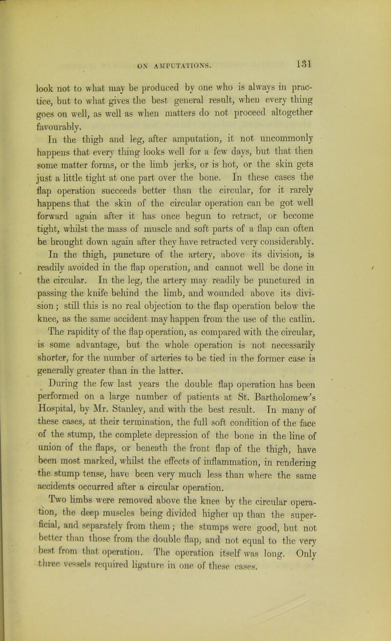 look not to what may be pi-oclueed by one who is always in prac- tice, but to wliat gives the best general result, when every thing goes on well, as well as when matters do not proceed altogether favourably. In the thigh and leg, after amputation, it not uncommonly happens that every tiling looks well for a few days, but that then some matter forms, or the hmb jerks, or is hot, or the skin gets just a little tight at one part over the hone. In these cases the flap operation succeeds better than the circular, for it rarely happens that the skin of the chcular operation can be got well forward again after it has once begun to retract, or become tight, whilst the mass of muscle and soft parts of a flap can often be brought down again after they have retracted very considerably. In the thigh, puncture of the artery, above its division, is readily avoided in the flap operation, and cannot well be done in the circidar. In the leg, the artery may readily be punctured in passing the knife beliind the limb, and wounded above its divi- sion ; still this is no real objection to the flap operation below the knee, as the same accident may happen from the use of the cathn. The rapidity of the flap operation, as compared with the chcular, is some advantage, but the whole operation is not necessarily shorter, for the number of arteries to be tied in the former case is generally greater than in the latter. During the few last years the double flap operation has been performed on a large number of patients at St. Bartholomew's Hospital, by Mr. Stanley, and with the best result. In many of these cases, at their termination, the full soft condition of the face of the stump, the complete depression of the bone in the line of union of the flaps, or beneath the front flap of the thigh, have been most marked, whilst the effects of inflammation, in rendering the stump tense, have been very much less than where the same accidents occurred after a circular operation. Two limbs were removed above the knee by the circidar opera- tion, the deep muscles being divided higher up than the super- ficial, and separately from them; the stumps were good, but not better than those from the double flap, and not equal to the very best from that operation. The operation itself was long. Only thi-ee vessels required ligature in one of these cases.