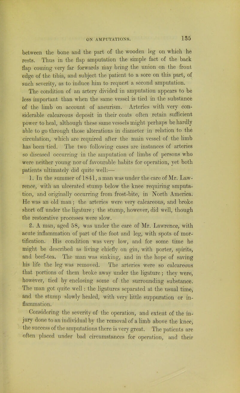 between the bone and the part of the wooden leg on which he rests. Thus in the flap amputation the simple fact of the back flap coming very far forwards ihay bring the union on the front edge of the tibia, and subject the patient to a sore on this part, of such severity, as to irrduce him to request a second amputation. The condition of an artery divided irr amputation appears to be less important than when the same vessel is tied in the substance of the limb on account of aneurism. Arteries with very con- siderable calcareous deposit in their coats often retain sufficient power to heal, although these same vessels might perhaps be hardly able to go tlu’ough those alterations in diameter in relation to the circulation, which are required after the main vessel of the limb has been tied. The two following cases are instances of arteries so diseased occurring in the amputation of limbs of persons who were neither young nor of favourable habits for operation, yet both patients ultimately did quite well:— 1. In the summer of 1841, a man was under the care of Mr. Law- rence, with an ulcerated stump below the knee requiring amputa- tion, and originally occurring from frost-bite, in North America. He was an old man; the arteries were very calcareous, and broke short off under the ligature; the stump, however, did well, though the restorative processes were slow. 2. A man, aged 58, was under the care of Mr. Lavuence, with acute inflammation of part of the foot and leg, with spots of mor- tification. His condition was very low, and for some time he might be described as bring cliiefly on gin, with porter, spirits, and beef-tea. The man was sinking, and in the hope of saving his life the leg was removed. The arteries were so calcareous that portions of them broke away under the ligature; they were, however, tied by enclosing some of the surrounding substance. The man got quite well: the ligatures separated at the usual time, and the stump slowly healed, witli very bttle suppm-ation or in- flammation. Considering the severity of the operation, and extent of the in- jury done to an individual by the removal of a limb above the knee, the success of the amputations there is very great. The patients are often placed under bad circumstances for operation, and thcii’