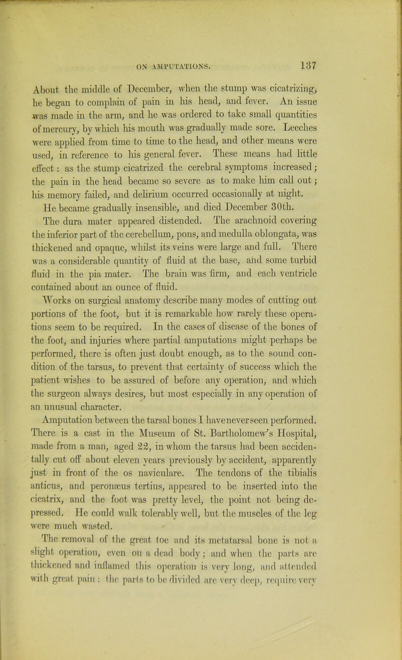 About the middle of December^ when the stump was cicatrizingj he began to complain of pain in his head, and fever. An issue was made in the arm, and he was ordered to take small quantities of mercury, by which his mouth was gradually made sore. Leeches were appbed from time to time to the head, and other means were used, in reference to liis general fever. These means had little effect: as the stump cicatrized the cerebral symptoms increased; the pain in the head became so severe as to make liim call out; his memory failed, and deliriiun occurred occasionally at night. He became gradually insensible, and died December 30 th. The dui-a mater appeared distended. The arachnoid covering the infeiior part of the cerebellum, pons, and medulla oblongata, was thickened and opaque, Avhilst its veins were large and full. There was a considerable quantity of fluid at the base, and some turbid fluid in the pia mater. The brain was firm, and each ventricle contained about an ounce of fluid. Works on surgical anatomy describe many modes of cutting out portions of the foot, but it is remarkable how rarely these opera- tions seem to be required. In the cases of disease of the bones of the foot, and injuries where partial amputations might perhaps be performed, there is often just doubt enough, as to the sound con- dition of the tarsus, to prevent that certainty of success which the patient wishes to be assured of before any operation, and which the surgeon always desires, but most especially in any operation of an unusual character. Amputation between the tarsal bones I haveneverseen performed. There is a east in the Museum of St. Bartholomew’s Hospital, made from a man, aged 22, in whom the tarsus had been acciden- tally cut off about eleven years previously by accident, apparently just in front of the os naviculare. The tendons of the tibialis anticus, and peronteus tertius, appeared to be inserted into the cicatrix, and the foot was pretty level, the point not being de- pressed. He could walk tolerably well, but the muscles of the leg were much wasted. Die removal of the great foe and its metatarsal bone is not a slight operation, even on a dead body; and when I he ])arts are thickened and inllamed this ojieration is very long, and attended with great ]iain : tlic pai ls to be divided are very deeji, require very