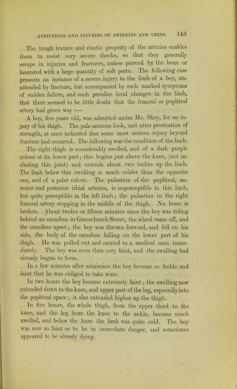 The tough texture and elastic property of tire arteries enables them to resist very severe shocks, so that they generally escape in iiijimes and fractures, unless pierced by the bone or lacerated with a lai'ge quantity of soft parts. The following case presents an instance of a severe injury to the Hmb of a boy, un- attended by fracture, but accompanied by such marked symptoms of sudden failure, and such peculiar local changes in the limb, that there seemed to be little doubt that the femoral or popliteal artery had given way :— A boy, five year’s old, was admitted under Mr. Skey, for an in- jury of his thigh. The pale anxious look, and utter prostration of strength, at once indicated that some most serious injury beyond fracture had occurred. The following was the condition of the hmb. The right thigh is considerably swelled, and of a dark pm’ple colour at its lower paid; this begins just above the knee, (not in- cluding tliis joint) and extends about two inches up the hmb. The hmb below this swelhng is much colder than the opposite one, and of a paler colour. The pulsation of the popliteal, an- terior and posterior tibia! arteries, is imperceptible in this hmb, but quite perceptible in the left hmb; the pulsation in the right femoral artery stopping in the middle of the tlhgh. No bone is broken. About twelve or fifteen minutes since the boy was riding behind an omnibus in Gracechurch Street, the wheel came off, and the omnibus upset; the boy was tlirown forward, and fell on his side, the body of the omnibus falling on the lower part of his thigh. He was pulled out and carried to a medical man imme- diately. The boy was even then very faint, and the sw^ehmg had already begun to form. • In a few minutes after admission the boy became so feeble and faint that he was obhged to take wine. In two hours the boy became extremely faint; the swelling now extended down to the knee, and upper part of the leg, especially into the popliteal space; it also extended higher up the thigh. In five hoiirs, the whole tliigh, from the upper third to the knee, and the leg from the knee to the ankle, became much swelled, and below the knee the limb was quite cold. The boy was now so faint as to be in immediate danger, and sometimes appeared to be already dying.