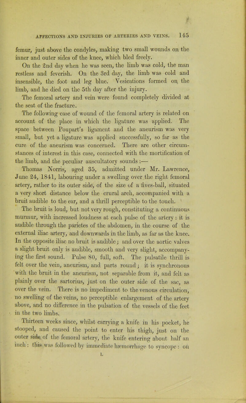 femur, just above the condyles, making two small wounds on the inner and outer sides of the knee, which bled freely. On the 2nd day when he was seen, the limb was cold, the man restless and feverish. On the 3rd day, the limb was cold and insensible, the foot and leg blue. Vesications formed on the limb, and he died on the 5th day after the injury. The femoral artery and vein were found completely divided at the seat of the fracture. The following case of wound of the femoral artery is related on account of the place in Avhich the ligatui’e was apphed. The space between Poupart^s hgament and the aneurism was very small, but yet a ligature was apphed successfully, so far as the cure of the aneui-ism was concerned. There are other circum- stances of interest in this case, connected with the mortification of the hmb, and the pecuhar auscultatory sounds ;— Thomas Norris, aged 35, admitted under Mr. Lawrence, June 24, 1841, labom-ing under a sweUing over the right femoral artery, rather to its outer side, of the size of a fives-ball, situated a very short distance below the crural arch, accompanied with a bruit audible to the ear, and a tluill perceptible to the touch. * The bruit is loud, but not very rough, constituting a continuous murmur, vdth increased loudness at each pulse of the artery; it is audible tlirough the paiietes of the abdomen, in the course of the external iliac artery, and dovniwards in the limb, as far as the knee. In the opposite ihac no bruit is audible; and over the aortic valves a slight bruit only is audible, smooth and very shght, accompany- ing the first sound. Pulse 80, full, soft. The pulsatile thrill is felt over the vein, aneurism, and parts round; it is synclironous with the bruit in the aneurism, not separable from it, and felt as plainly over the sartorius, just on the outer side of the sac, as over the vein. Tliere is no impediment to the venous circulation, no swelling of the veins, no perceptible enlargement of the artery above, and no difference in the pulsation of the vessels of the feet in the two limbs. Thirteen weeks since, whilst carrying a knife in his pocket, he stooped, and caused the point to enter his thigh, just on the outer side of the femoral artery, the knife entering about half an inch: this was followed liy immediateha!inorrliage to syncope: on L