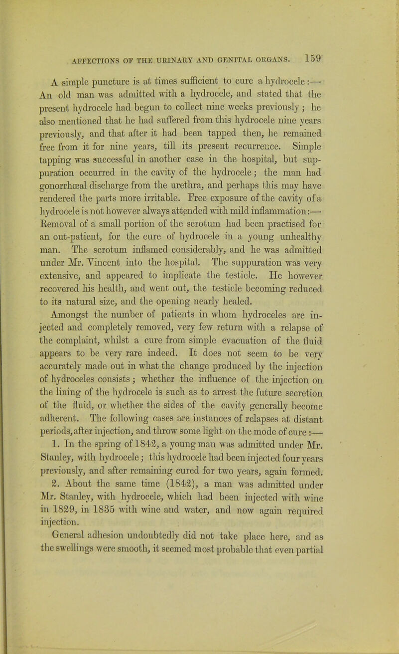 A simple puncture is at times sufficient to cure a liydrocele :—• An old man was admitted with a hydrocele, and stated that the present hydrocele had begun to collect nine weeks previously ; he also mentioned that he had suffered from this hydrocele nine years previously, and that after it had been tapped then, he remained free from it for nine years, till its present recurrence. Simple tapping was successful in another case in the hospital, but sup- puration occuri’ed in the cavity of the hydrocele; the man had gonorrhoeal discharge from the uretlma, and perhaps this may have rendered the parts more irritable. Pree exposure of the cavity of a liydrocele is not however always attended with mild inflammation:— Eemoval of a small portion of the scrotum had been practised for an out-patient, for the cure of hydrocele in a young unhealthy man. The scrotum inflamed considerably, and he was admitted under Mr. Vincent into the hospital. The suppuration was very extensive, and appeared to implicate the testicle. He however recovered his health, and went out, the testicle becoming reduced to its natm-al size, and the opening nearly healed. Amongst the number of patients in whom hydroceles are in- jected and completely removed, very few return with a relapse of the complaint, whilst a cm’e from simple evacuation of the fluid appears to be very rare indeed. It does not seem to be very accurately made out in what the change produced by the injection of hydroceles consists; whether the influence of the injection on the lining of the hydrocele is such as to arrest the future secretion of the fluid, or whether the sides of tlie cavity generally become adherent. The following cases are instances of relapses at distant periods, after injection, and tluow some light on the mode of cure :— 1. In the spring of 1842, a young man was admitted under Mr. Stanley, with hydrocele; this hydrocele had been injected four years previously, and after remaining cured for two years, again formed. 2. About the same time (1842), a man was admitted under Mr. Stanley, with hydi’ocele, which had been injected with wine in 1829, in 1835 with wine and water, and now again required injection. General adhesion undoubtedly did not take place here, and as the swellings were smooth, it seemed most probable that even partial