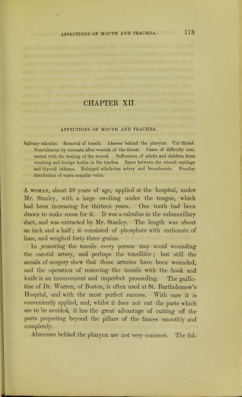 CHAPTER XII. AFFECTIONS OF MOUTH AND TRACHEA. Salivaiy calculus. Removal of tonsils. Abscess behind the phaiynx. Cut throat. Nourishment by enemata after wounds of the throat. Cases of difBculty con- nected with the healing of the wound. Suffocation of adults and children from vomiting and foreign bodies in the trachea. Space between the cricoid cartilage and thyroid isthmus. Enlarged subclavian artery and bronchocele. Peculiar distribution of supra-scapular veins. A WOMAN, about 30 years of age, applied at the hospital, under Mr. Stanley, with a large swelling under the tongue, which had been increasing for thirteen years. One tooth had been drawn to make room for it. It was a calctilus in the submaxillary duct, and was extracted by Mr. Stanley. The length was about an inch and a half; it consisted of phosphate with carbonate of lime, and weighed forty-tlrree grains. In removing the tonsils every person may avoid wounding the carotid artery, and perhaps the tonsilhtic; but stiU the annals of surgery shew that those arteries have been wounded, and the operation of removing the tonsils with the hook and knife is an inconvenient and imperfect proceeding. The guillo- tine of Dr. Warren, of Boston, is often used at St. BartholomeM''s Hospital, and with the most perfect success. With care it is conveniently applied, and, whilst it does not cut the parts wdiicli are to be avoided, it has the great advantage of cutting off the parts projecting beyond the pillars of the fauces smoothly and completely. Abscesses behind the pharynx are not very common. The fol-