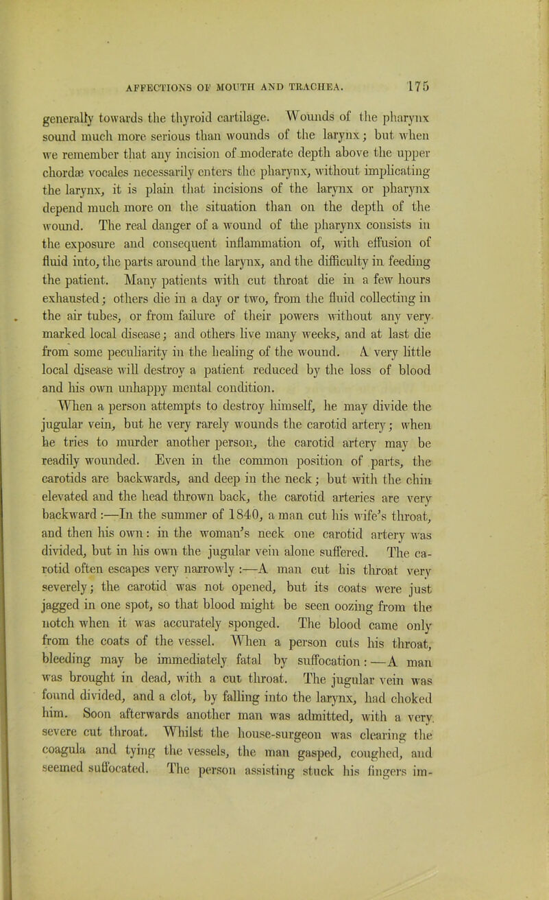 generally towards the thyroid cartilage. Wounds of the pharynx sound much more serious than wounds of the larynx; but when we remember that any incision of moderate depth above the upper chord* vocales necessarily enters the pharynx, ivithout implicating the larynx, it is plain that incisions of the larjmx or pharynx depend much more on the situation than on the depth of the wound. The real danger of a wound of tlie pharynx consists in the exposure and consequent inflammation of, with effusion of fluid into, the parts around the larynx, and tlie difficulty in feeding tlie patient. Many patients with cut throat die in a few hours exhausted; others die in a day or two, from the fluid collecting in the air tubes, or from failure of their powers without any very marked local disease; and others live many iveeks, and at last die from some pecuharity in the healing of the wound. A. very little local disease will destroy a patient reduced by the loss of blood and his own unhappy mental condition. Mdien a person attempts to destroy liimself, he may divide the jugular vein, but he very rarely wounds the carotid artery; when he tries to murder another person, the carotid artery may be readily wounded. Even in the common position of parts, tlie carotids are backwards, and deep in the neck; but with the chin elevated and the head thrown back, the carotid arteries are very backward :—In the summer of 1840, a man cut liis wife's throat, and then his own: in the woman's neck one carotid artery was divided, but in his own the jugular vein alone suffered. The ca- rotid often escapes very narrowly :—A man cut his tluoat very severely; the carotid was not opened, but its coats were just jagged in one spot, so that blood might be seen oozing from the notch when it was accurately sponged. The blood came only from the coats of the vessel. When a person cuts his tliroat, bleeding may be immediately fatal by suffocation: —A man was brought in dead, with a cut throat. The jugular vein was found divided, and a clot, by falling into the laiynx, had choked him. Soon afterwards another man was admitted, with a very, severe cut throat. Wliilst the house-surgeon was clearing the coagula and tying the vessels, the man gasped, coughed, and seemed suffocated. The per.son assisting stuck his fingei’s im-