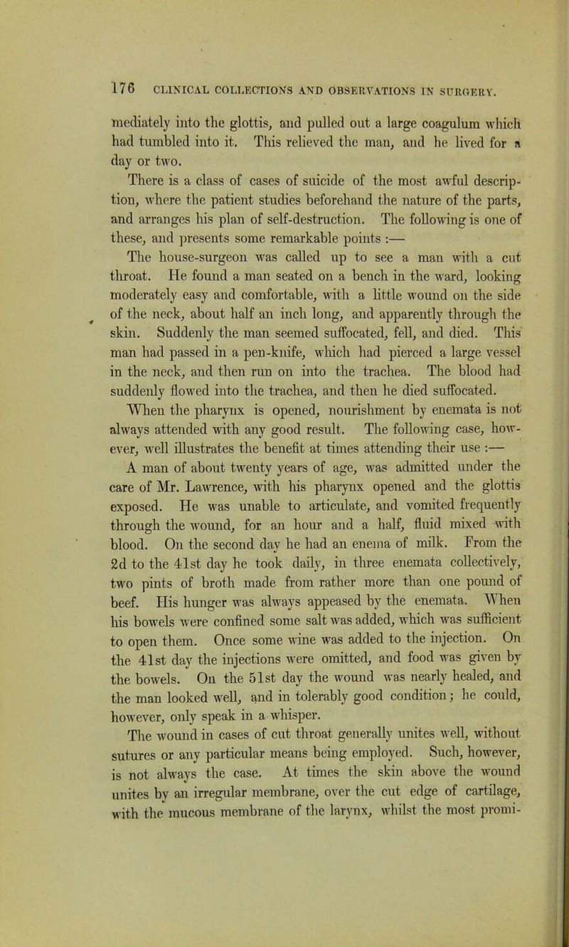 mediately into the glottis, and pulled out a large coagulum which had tumbled into it. This relieved the man, and he lived for a day or two. There is a class of cases of suicide of the most awful descrip- tion, where the patient studies beforehand the nature of the parts, and arranges his plan of self-destruction. The following is one of these, and ])resents some remarkable points :— The house-surgeon was called up to see a man with a cut throat. He found a man seated on a bench in the ward, looking moderately easy and comfortable, with a little wound on the side of the neck, about half an inch long, and apparently through the skin. Suddenly the man seemed suffocated, fell, and died. Tins man had passed in a pen-knife, M’hich had pierced a large vessel in the neck, and then run on into the trachea. The blood had suddenly flowed into the trachea, and then he died suffocated. Wlien the pharynx is opened, nourishment by enemata is not always attended with any good result. The following case, how- ever, well illustrates the benefit at times attending their use ;— A man of about twenty years of age, was admitted under the care of Mr. LawTcnce, with liis pharynx opened and the glottis exposed. He was unable to articulate, and vomited frequently through the wound, for an hour and a half, fluid mixed wnth blood. On the second day he had an enema of milk. From the 2d to the 41st day he took daily, in tluee enemata collectively, two pints of broth made from rather more than one pomid of beef. Plis hunger was always appeased by the enemata. When his bowels were confined some salt was added, which was sufficient to open them. Once some wine was added to the injection. On the 41st day the injections were omitted, and food was given by the bowels. On the 51st day the wound was nearly healed, and the mn-n looked well, and in tolerably good condition; he could, however, only speak in a whisper. The wound in cases of cut throat generally unites well, without sutures or any particular means being employed. Such, however, is not always the case. At times the skin above the wound unites by an irregular membrane, over the cut edge of cartilage, with the mucous membrane of the larynx, whilst the most promi-