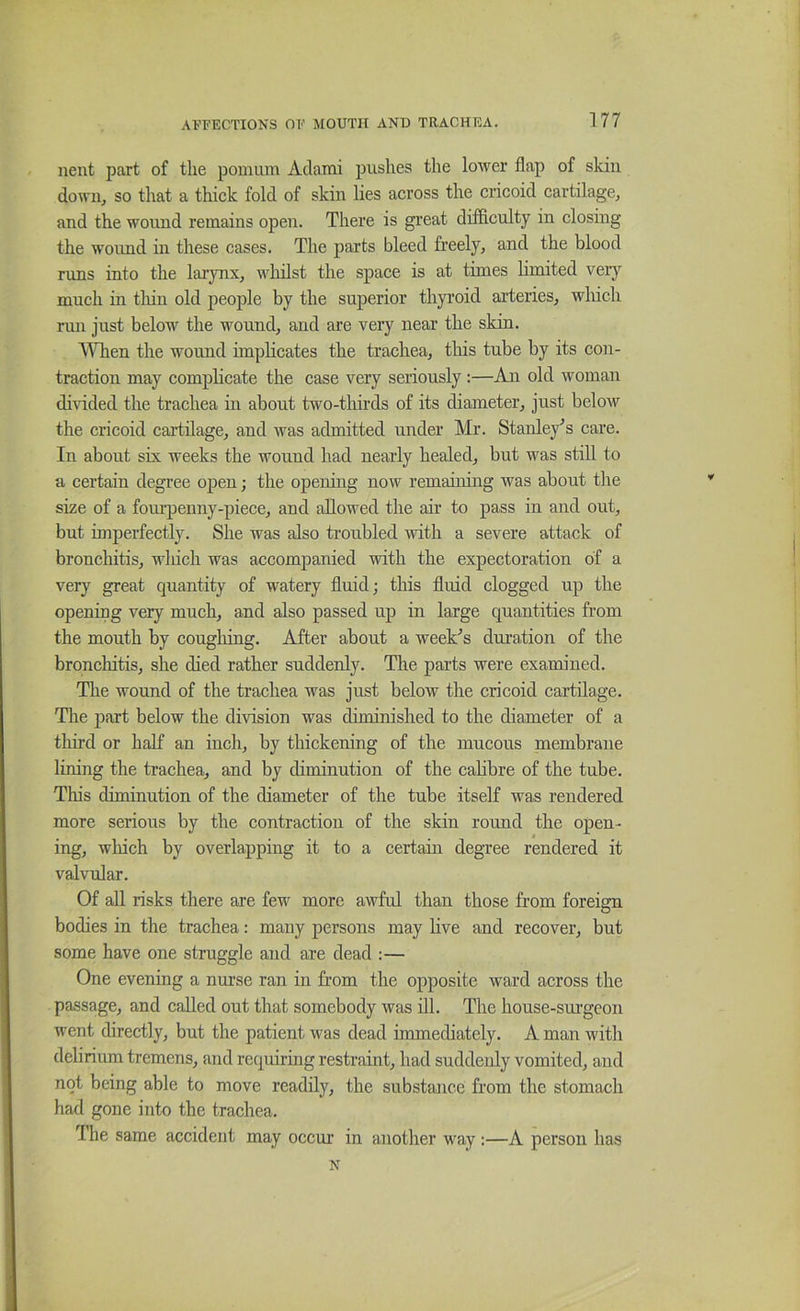 nent part of the pomum Adami pushes the lower flap of skin down, so that a thick fold of skin lies across the cricoid cartilage, and the wound remains open. There is great difficulty in closing the wound in these cases. The parts bleed freely, and the blood runs into the larynx, whilst the space is at times hmited very much in thin old people by the superior thyroid arteries, which run just below the wound, and are very near the skin. When the wound implicates the trachea, tliis tube by its con- traction may complicate the case very seriously :—An old woman di\dded the trachea in about two-tliirds of its diameter, just below the cricoid cartilage, and was admitted under Mr. Stanley's care. In about six weeks the wound had nearly healed, but was still to a certain degree open; the opening now remaining was about the size of a fourpenny-piece, and allowed the air to pass in and out, but imperfectly. She was also troubled with a severe attack of bronchitis, wliich was accompanied with the expectoration of a very great quantity of watery fluid; this fluid clogged up the opening very much, and also passed up in large quantities from the mouth by cougliing. After about a weeFs duration of the bronchitis, she died rather suddenly. The parts were examined. The wound of the trachea was just below the cricoid cartilage. Tlie part below the division was diminished to the diameter of a third or half an inch, by thickening of the mucous membrane lining the trachea, and by diminution of the cahbre of the tube. This diminution of the diameter of the tube itself was rendered more serious by the contraction of the skin round the open- ing, wliich by overlapping it to a certain degree rendered it valvular. Of all risks there are few more awful than those from foreign bodies in the trachea: many persons may live and recover, but some have one struggle and are dead :— One evening a nurse ran in from the opposite ward across the passage, and called out that somebody was HI. The house-surgeon went directly, but the patient was dead immediately. A man with delirium tremens, and requiring restraint, had suddenly vomited, and not being able to move readily, the substance from the stomach had gone into the trachea. The same accident may occur in another way;—A person has N