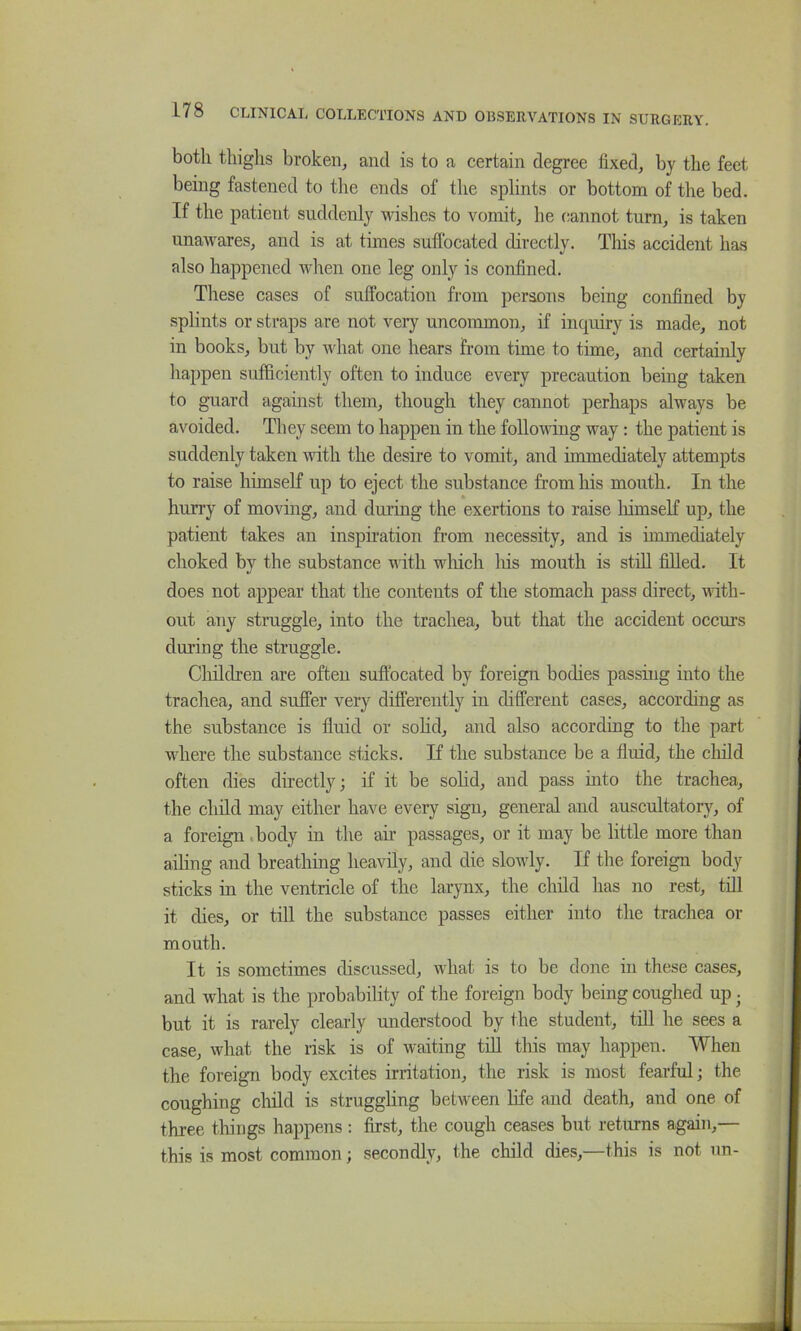 both thighs broken, and is to a certain degree fixed, by the feet being fastened to the ends of the splints or bottom of the bed. If the patient suddenly wishes to vomit, he cannot turn, is taken unawares, and is at times suffocated directly. This accident has also happened when one leg only is confined. Tliese cases of suffocation from persons being confined by splints or straps are not very uncommon, if inquiry is made, not in books, but by what one hears from time to time, and certainly happen sufficiently often to induce every precaution being taken to guard against them, though they cannot perhaps always be avoided. They seem to happen in the foUovdng way: the patient is suddenly taken with the desire to vomit, and immediately attempts to raise himseK up to eject the substance from his mouth. In the hurry of moving, and during the exertions to raise liimself up, the patient takes an inspiration from necessity, and is immediately choked by the substance with wliich liis mouth is stiU. filled. It does not appear that the contents of the stomach pass direct, ndth- out any struggle, into the trachea, but that the accident occurs during the struggle. Children are often suffocated by foreign bodies passing into the trachea, and suffer very differently in different cases, according as the substance is fluid or sohd, and also according to the part where the substance sticks. If the substance be a fluid, the cliild often dies directly; if it be solid, and pass into the trachea, the child may either have every sign, general and auscultatory, of a foreign .body in the ah’ passages, or it may be little more than ailing and breathing heavily, and die slowly. If the foreign body sticks m the ventricle of the larynx, the child has no rest, tiU it dies, or till the substance passes either into the trachea or mouth. It is sometimes discussed, what is to be done in these cases, and what is the probability of the foreign body being coughed up • but it is rarely clearly understood by the student, tiU he sees a case, what the risk is of waiting tUl this may happen. When the foreign body excites irritation, the risk is most fearful; the coughing child is strugghng between life and death, and one of three things happens: first, the cough ceases but returns again,— this is most common; secondly, the child dies,—this is not un-