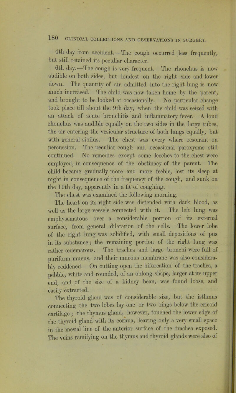 4th day from accident. —The coiigli occurred less frequently, but still retained its peculiar character. 6th day.—The cough is very frequent. The rhonchus is now audible on both sides, but loudest on the right side and lower down. The quantity of air admitted into the right lung is now much increased. The child was now taken home by the parent, and brought to be looked at occasionally. No particular change took place till about the 9th day, when the cliild was seized vdth an attack of acute bronchitis and inflammatory fever. A loud rhonchus was audible equally on the two sides in the large tubes, the air entering the vesicular structure of both lungs equally, but vdth general sibilus. The chest was every where resonant on percussion. The peculiar cough and occasional paroxysms still continued. No remedies except some leeches to the chest were employed, in consequence of the obstinacy of the parent. The cliild became gradually more and more feeble, lost its sleep at night in consequence of the frequency of the cough, and sunk on the 19th day, apparently in a fit of cougliiug. The chest was examined the follovdng morniug. The heart on its right side was distended with dark blood, as well as the large vessels connected with it. The left lung was emphysematous over a considerable portion of its external surface, from general dilatation of the cells. The lower lobe of the right lung was solidified, with small depositions of pus in its substance; the remaining portion of the right lung was rather oedematous. The trachea and large bronchi were full of puriform mucus, and their mucous membrane was also considera- bly reddened. On cutting open the bifurcation of the trachea, a pebble, white and rounded, of an oblong shape, larger at its upper end, and of the size of a kidney bean, was found loose, and easily extracted. The thyroid gland was of considerable size, but the isthmus connecting the two lobes lay one or two rings below the cricoid cartilage; the thymus gland, however, touched the lower edge of the thyroid gland with its cornua, leaving oidy a very small space in the mesial line of the anterior surface of the trachea exposed. The veins ramifying on the thymus and thyroid glands were also of