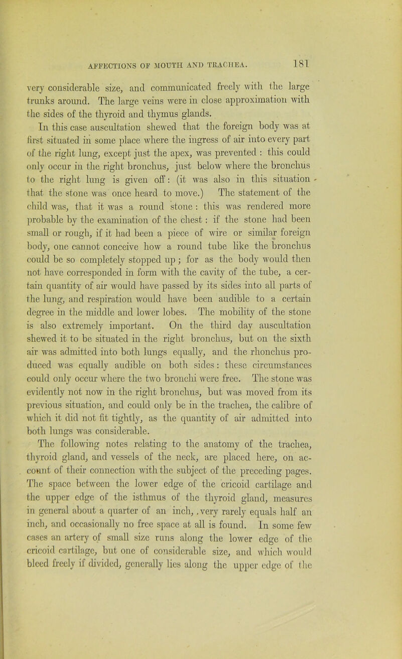 very considerable size, and communicated freely with the large trunks aroimd. The large veins wmre in close approximation with the sides of the thyroid and thymus glands. In this case auscultation shewed that the foreign body was at first situated in some place where the iugress of air into every part of the right Imig, except just the apex, was prevented : this could only occiu in the right bronchus, just below where the bronchus lo the right lung is given olf: (it was also in this situation - that the stone was once heard to move.) The statement of the child was, that it was a round stone : tins was rendered more probable by the examination of the chest: if the stone had been small or rough, if it had been a piece of wire or similar foreign body, one cannot conceive how a round tube like the bronchus could be so completely stopped up ; for as the body wmuld then not have corresponded in form with the cavity of the tube, a cer- tain quantity of air would have passed by its sides into all pai’ts of the lung, and respiration would have been audible to a certain degree in the middle and lower lobes. The mobility of the stone is also extremely important. On the third day auscultation shewed it to be situated in the right bronchus, but on the sixth air was admitted into both Imigs equally, and the rhonchus pro- duced was equally audible on both sides: these circumstances could only occm' where the two bronclii were free. The stone was evidently not now in the right bronchus, but was moved from its previous situation, and could only be in the trachea, the calibre of which it did not fit tightly, as the quantity of an admitted into both lungs was considerable. The following notes relating to the anatomy of the trachea, thyroid gland, and vessels of the neck, are placed here, on ac- count of their connection with the subject of the preceding pages. Tlie space between the lower edge of the cricoid cartilage and the upper edge of the isthmus of the thyroid gland, measures in general about a quarter of an inch,. very rarely equals half au inch, and occasionally no free space at all is found. In some few cases an artery of small size runs along the lower edge of the cricoid cartilage, but one of considerable size, and which would bleed freely if divided, generally lies along the upper edge of the