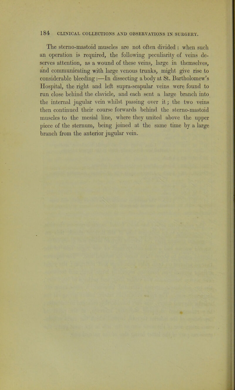 The sterno-mastoid muscles are not often divided : when such an operation is required^ the following peculiarity of veins de- serves attention, as a wound of these veins, large in themselves, and communicating with large venous trunks, might give rise to considerable bleeding:—In dissecting a body at St. Bartholomew's Hospital, the right and left supra-scapular veins were found to run close behind the clavicle, and each sent a large branch into the internal jugular vein whilst passing over it; the two veins then continued their course forwards behind the sterno-mastoid muscles to the mesial line, where they united above the upper piece of the sternum, being joined at the same tune by a large branch from the anterior jugular vein.
