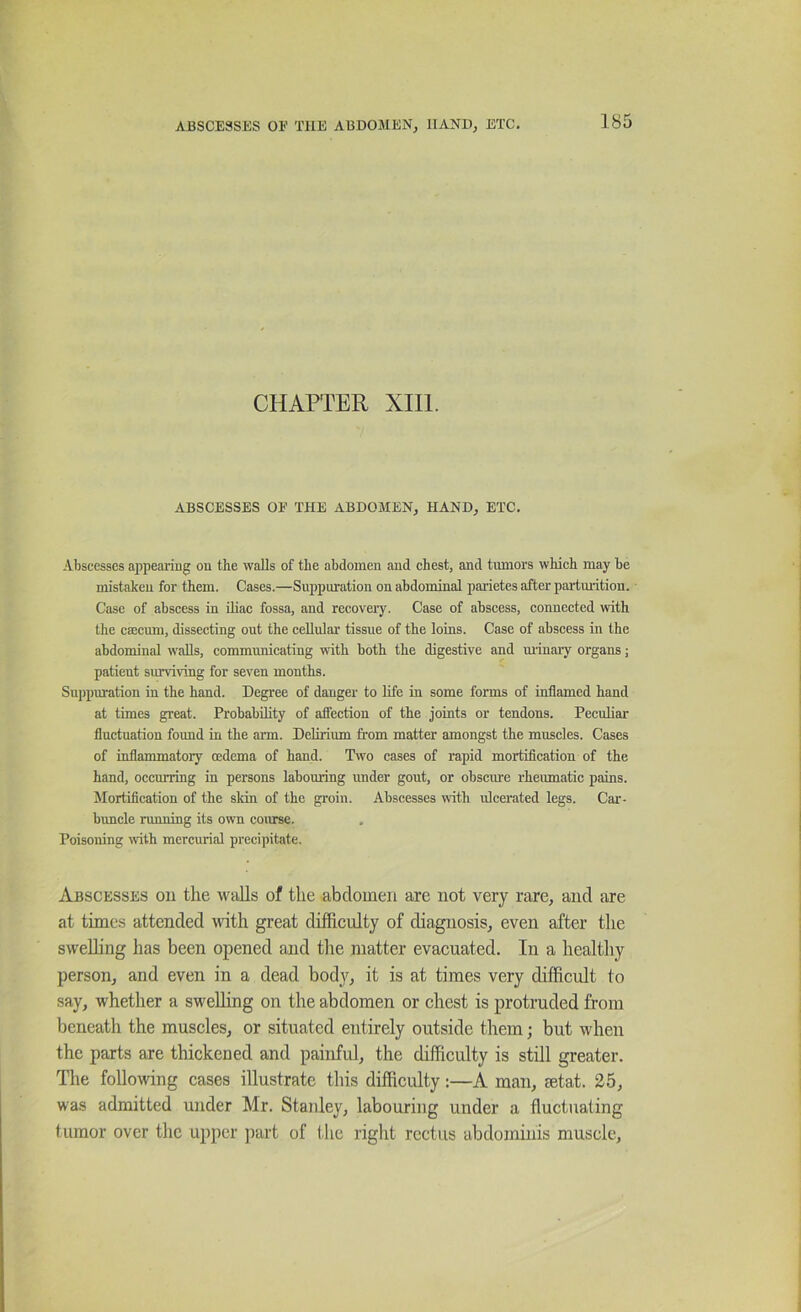 CHAPTER XIll. ABSCESSES OF THE ABDOMEN, HAND, ETC. Abscesses a])pearing on the walls of the abdomen and chest, and tumors which may be mistaken for them. Cases.—Sujjpuration on abdominal parietes after partmition. Case of abscess in iliac fossa, and recovery. Case of abscess, connected with the csecum, dissecting out the cellular tissue of the loins. Case of abscess in the abdominal walls, communicating with both the digestive and minary organs; patient surviving for seven months. Suppuration in the hand. Degree of danger to life in some forms of inflamed hand at times great. Probability of affection of the joints or tendons. Peculiar fluctuation found in the arm. Dehrium from matter amongst the muscles. Cases of inflammatory oedema of hand. Two cases of rapid mortification of the hand, occurring in persons labouring under gout, or obscure rheumatic pains. Mortification of the skin of the groin. Abscesses with ulcerated legs. Car- brmcle running its own coirrse. Poisoning with mercurial precipitate. Abscesses on the walls of the abdomen are not very rare, and are at tunes attended tvith great difficulty of diagnosis, even after the swelling has been opened and tlie matter evacuated. In a healtliy person, and even in a dead bodj'^, it is at times very difficult to say, whether a swelling on the abdomen or chest is protruded from beneath the muscles, or situated entirely outside them; but when the parts are thickened and painful, the difficulty is still greater. Tlie following cases illustrate this difficulty:—A man, mtat. 25, was admitted under Mr. Staidey, labouring under a fluctuating tumor over the upper part of the right rectus abdominis muscle.