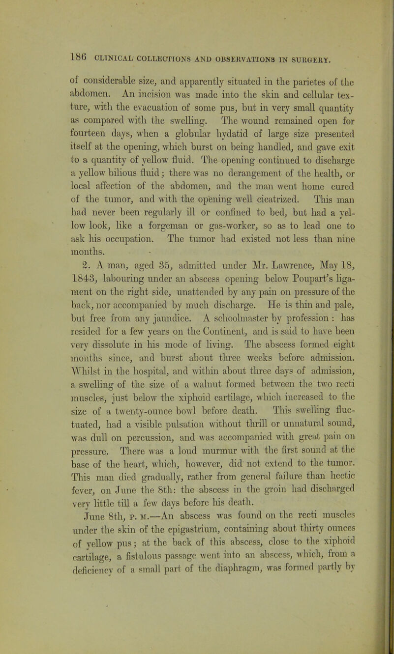 ol considerable size, and apparently situated in tlie parietes of the abdomen. An incision was made into the skin and cellular tex- ture, with the evacuation of some pus, but in very small quantity as compared with the swelling. The wound remained open for foui’teen days, when a globular hydatid of large size presented itself at the opening, ivliich burst on being handled, and gave exit to a quantity of yellow fluid. The opening continued to discharge a yellow bilious fluid; there was no derangement of the health, or local atfection of the abdomen, and the man went home cured of the tumor, and with the opening well cicatrized. Tliis man had never been regularly ill or confined to bed, but had a yel- low look, like a forgeman or gas-worker, so as to lead one to ask his occupation. The tumor had existed not less than nine months. 2. A man, aged 35, admitted under Mr. Lawrence, May 18, 1843, labouring under an abscess opening below PouparTs liga- ment on the right side, unattended by any pain on pressure of the back, nor accompanied by much discharge. He is tliiii and pale, but free from any jaundice. A schoolmaster by profession : has resided for a few years on the Continent, and is said to have been very dissolute in liis mode of living. The abscess formed eight mouths since, and burst about three weeks before admission. Whilst in the hospital, and within about three days of admission, a swelling of the size of a walnut formed between the two recti muscles, just below the xiphoid cartilage, which increased to the size of a twenty-ounce bowl before death. This swelling fluc- tuated, had a ^dsible pulsation nuthout tlnill or unnatural sound, was duU on percussion, and was accompanied with great jiain on pressure. There was a loud murmur with the first sound at the base of the heart, which, however, did not extend to the tumor. This man died gradually, rather from general failure than hectic fever, on June the 8th: the abscess in the groin had discharged very little till a few days before his death. J’une 8th, p. m.—An abscess was found on the recti muscles under the skin of the epigastiium, containing about thirty ounces of yellow pus; at the back of this abscess, close to the xiphoid cartilage, a fislulous passage went into an abscess, which, from a fleflciency of a small pari of the diaphragm, was formed jiartly by