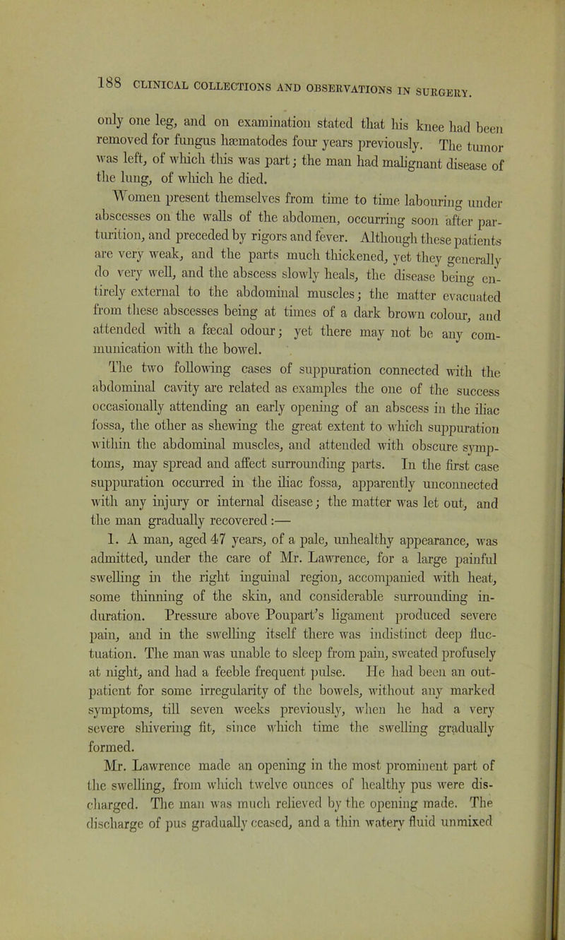 only one leg, and on examination stated that his knee had been removed for fungus hsematodes four years previously. The tumor ^vas left, of wliich this was part; the man had mahgnant disease of the lung, of wliich he died. ^ omen present themselves from time to time labouring under abscesses on the walls of the abdomen, occurring soon after par- tui-ition, and preceded by rigors and fever. Although these patients are very weak, and the parts much thickened, yet they generally do very well, and the abscess slowly heals, the disease being en- tirely external to the abdominal muscles; the matter evacuated from tliese abscesses being at times of a dark brown colour, and attended with a faecal odour; yet there may not be any com- munication with the bowel. Tlie two following cases of suppuration connected with the abdominal cavity ai’e related as examples the one of the success occasionally attending an early opening of an abscess in the iliac ibssa, the other as shewing the great extent to which suppuration witliin the abdominal muscles, and attended with obscure symp- toms, may spread and affect surrounding parts. In the first case snppuration occurred in the iliac fossa, apparently unconnected with any injury or internal disease; the matter was let out, and the man gradually recovered :— 1. A man, aged 47 years, of a pale, unhealthy appearance, was admitted, under the care of Mr. Lawence, for a large painful swelling in the right inguinal region, accompanied with heat, some tliinning of the skin, and considerable surrounding in- duration. Pressure above Poupart’s ligament produced severe pain, and in the swelling itself there was indistinct deep fluc- tuation. The man was unable to sleep from pain, sweated profusely at night, and had a feeble frequent pidse. He had been an out- })aticnt for some irregularity of the bowels, without any marked symptoms, till seven weeks previously, when he had a very severe shivering fit, since vliich time tlie swelling gradually formed. Mr. Lawrence made an opening in the most prominent part of the swelling, from which twelve ounces of healthy pus were dis- charged. The man was much relieved by the opening made. The, discharge of pus gradually ceased, and a thin watery fluid unmixed