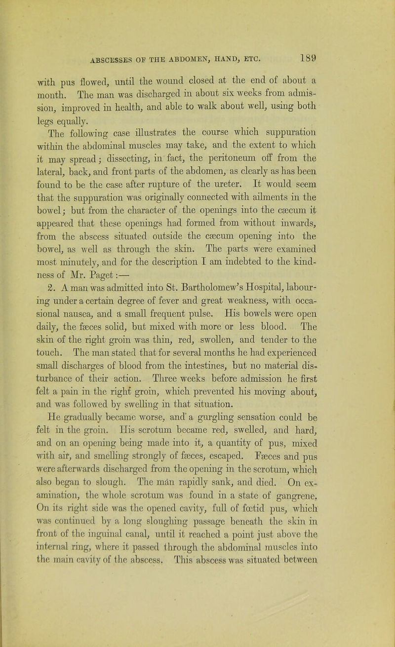 with pus flowed, until the umiiid closed at the end of about a month. The man was discharged in about six weeks from admis- sion, improved in health, and able to walk about well, using both legs equally. The following case illustrates the course which suppuration witliin the abdominal muscles may take, and the extent to which it may spread; dissecting, in fact, the peritoneum off from the lateral, back, and front parts of the abdomen, as clearly as has been found to be the case after rupture of the ureter. It would seem that the suppuration was originally connected with ailments in the bowel; but from the character of the openings into the caecum it appeared that these openings had formed from without inwards, from the abscess situated outside the caecmn opening into the bowel, as well as tlirough the skin. The parts were examined most minutely, and for the description I am indebted to the kind- ness of Mr. Paget:— 2. A man was admitted into St. Bartholomew's Hospital, labom’- ing under a certain degree of fever and great weakness, with occa- sional nausea, and a small frequent pulse. His bowels were open daily, the faeces solid, but mixed with more or less blood. The skin of the right groin was thin, red, swollen, and tender to the touch. The man stated that for several months he had experienced small discharges of blood from the intestines, but no material dis- turbance of their action. Tln-ee weeks before admission he fii’st felt a pain in the right groin, wliich prevented his moving about, and was followed by sweDing in that situation. He gradually became worse, and' a gmgling sensation could be felt in the groin. His scrotum became red, swelled, and hard, and on an opening being made into it, a quantity of pus, mixed with air, and smcUing strongly of fseces, escaped. Pseces and pus were afterwards discharged from the opening in the scrotum, which also began to slough. The man rapidly sank, and died. On ex- amination, the whole scrotum was found in a state of gangrene, On its right side was the opened cavity, full of foetid pus, which was contiiiucd by a long slougliing passage beneath the skin in front of the inguinal canal, until it reached a point just above tlie internal ring, where it ])assed through the abdominal muscles into the main cavity of the abscess. This abscess was situated between