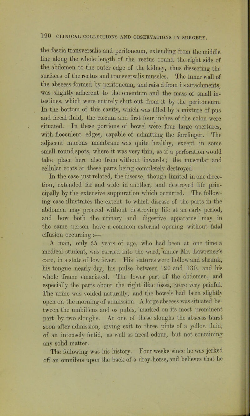 the fascia transversalis and peritoneum, extending from the middle line along the whole length of the rectus round the right side of the abdomen to the outer edge of the kidney, thus dissecting the surfaces of the rectus and transversalis muscles. The inner wall of the abscess formed by peritoneum, and raised from its attacliments, was slightly adherent to the omentum and the mass of small in- testines, which were entirely shut out from it by the peritoneum. In the bottom of this cavity, which was filled by a mixture of pus and faecal fluid, the caecum and first fom- inches of the colon were situated. In these portions of bowel were four large apertures, with flocculent edges, capable of admitting the forefinger. The adjacent mucous membrane was quite healthy, except in some small round spots, where it was very thin, as if a perforation would take place here also from without inwards; the muscular and cellular coats at these parts being completely destroyed. In the case just related, the disease, though limited in one direc- tion, extended far and wide in another, and destroyed life prin- cipally by the extensive suppuration which occmi-ed. The follow- ing case illustrates the extent to which disease of the parts in the abdomen may proceed without destroying life at an early period, and how both the urinary and digestive apparatus may in the same person have a common external opening without fatal eflusion occurring:— A man, only 25 years of age, who had been at one time a medical student, was carried into the ward, under Mr. Lawrence^s care, in a state of low fever. His features were hollow and slrrunk, his tongue nearly dry, his pulse between 120 and 130, and his whole frame emaciated. The lower part of the abdomen, and especially the parts about the right ihac fossa, were very painfid. The urine was voided naturally, and the bowels had been slightly open on the morning of admission. A large abscess was situated be- tween the umbilicus and os pubis, marked on its most ])rominent part by two sloughs. At one of these sloughs the abscess burst soon after admission, giving exit to tliree pints of a yellow fluid, of an intensely foetid, as well as fcEcal odour, but not containing any sohd matter. The following was his history. Pour weeks since he was jerked off an omnibus upon the back of a dray-horse, and believes that he 1