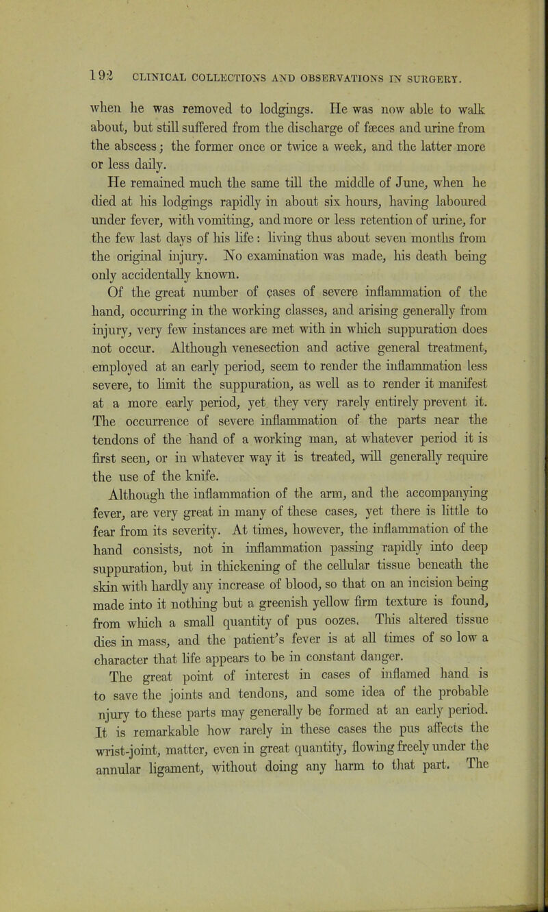 when he was removed to lodghigs. He was now able to walk about, but still suffered from the discharge of faeces and urine from the abscess; the former once or twice a week, and the latter more or less daily. He remained much the same till the middle of June, when he died at liis lodgings rapidly in about six hours, having laboured under fever, with vomiting, and more or less retention of urine, for the few last days of his life: living thus about seven months from the original injury. No examination was made, his death being only accidentally known. Of the great number of eases of severe inflammation of the hand, occurring in the working classes, and arising generally from injury, very few instances are met with in which suppuration does not occur. Although venesection and active general treatment, employed at an early period, seem to render the inflammation less severe, to limit the suppuration, as well as to render it manifest at a more early period, yet they very rarely entirely prevent it. The occurrence of severe inflammation of the parts near the tendons of the hand of a working man, at whatever period it is flrst seen, or in whatever way it is treated, will generally recpiire the use of the knife. Although the inflammation of the arm, and the accompanying fever, are very great in many of these cases, yet there is little to fear from its severity. At times, however, the inflammation of the hand consists, not in inflammation passing rapidly into deep suppuration, but in thickening of the cellular tissue beneath the skin with hardly any increase of blood, so that on an incision being made into it nothing but a greenish yellow firm texture is found, from which a small quantity of pus oozes. This altered tissue dies in mass, and the patient's fever is at all times of so low a character that life appears to be in constant danger. The great point of interest in cases of inflamed hand is to save the joints and tendons, and some idea of the probable njury to these parts may generally be formed at an early period. It is remarkable how rarely in these cases the pus affects the wrist-joint, matter, even in great quantity, flowing freely under the annular ligament, without doing any harm to that part. The