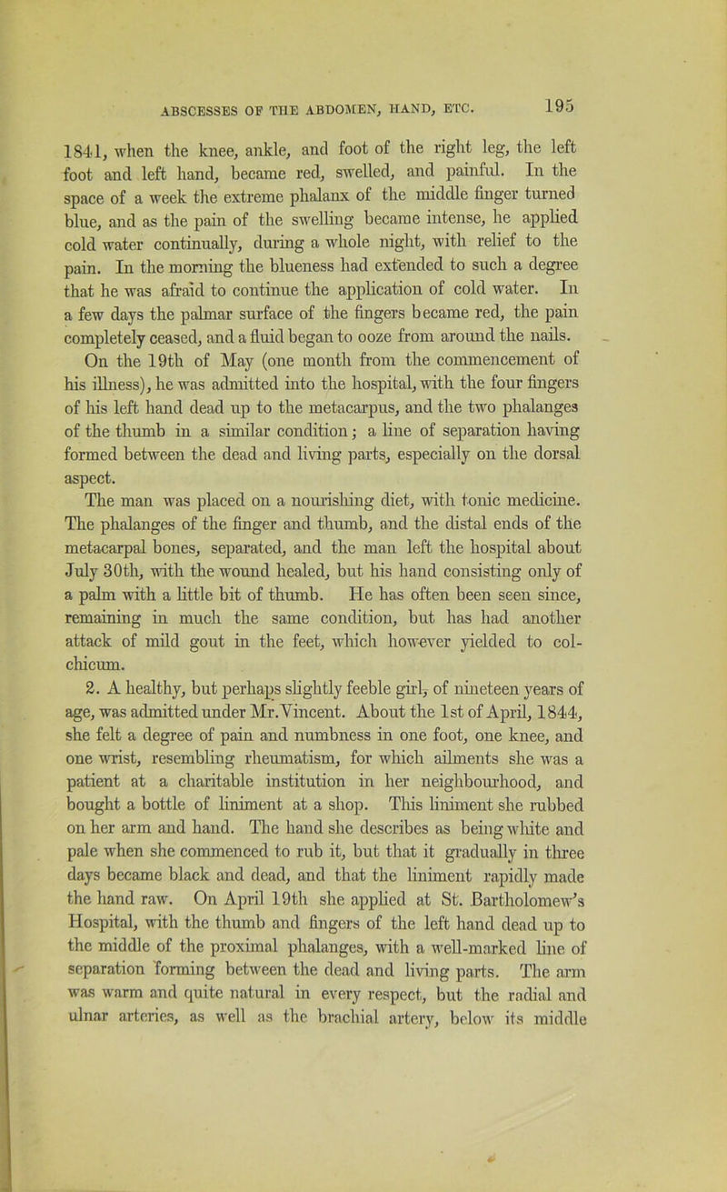 1841, wlien the knee, ankle, and foot of the right leg, the left foot and left hand, became red, swelled, and painful. In the space of a week the extreme phalanx of the middle finger turned blue, and as the pain of the swelhug became intense, he applied cold water continually, dm’ing a whole night, with relief to the pain. In the morning the blueness had extended to such a degree that he was afraid to continue the application of cold water. In a few days the palmar surface of the fingers became red, the pain completely ceased, and a fiuid began to ooze from around the nails. On the 19th of May (one month from the commencement of his illness), he was admitted into the hospital, ■ndth the four fingers of his left hand dead up to the metacarpus, and the two phalanges of the thumb in a similar condition; a line of separation having formed between the dead and living parts, especially on the dorsal aspect. The man was placed on a nomishing diet, with tonic medicine. The phalanges of the finger and thumb, and the distal ends of the metacarpal bones, separated, and the man left the hospital about July 30th, with the wound healed, but his hand consisting only of a pahn with a Httle bit of thumb. He has often been seen since, remaining in much the same condition, but has had another attack of mild gout in the feet, which however yielded to col- chicum. 2. A healthy, but perhaps shghtly feeble girl, of nineteen years of age, was admitted under Mr .Vincent. About the 1st of April, 1844, she felt a degree of pain and numbness in one foot, one knee, and one wrist, resembling rheumatism, for which adments she was a patient at a charitable institution in her neighboui’hood, and bought a bottle of liniment at a shop. Tliis liniment she rabbed on her arm and hand. The hand she describes as being wliite and pale when she commenced to rub it, but that it gradually in three days became black and dead, and that the liniment rapidly made the hand raw. On April 19th she apphed at St. Bartholomew's Hospital, with the thumb and fingers of the left hand dead up to the middle of the proximal phalanges, with a well-marked line of separation 'forming between the dead and living parts. The aim was warm and quite natural in every respect, but the radial and ulnar arteries, as well as the brachial artery, below its middle