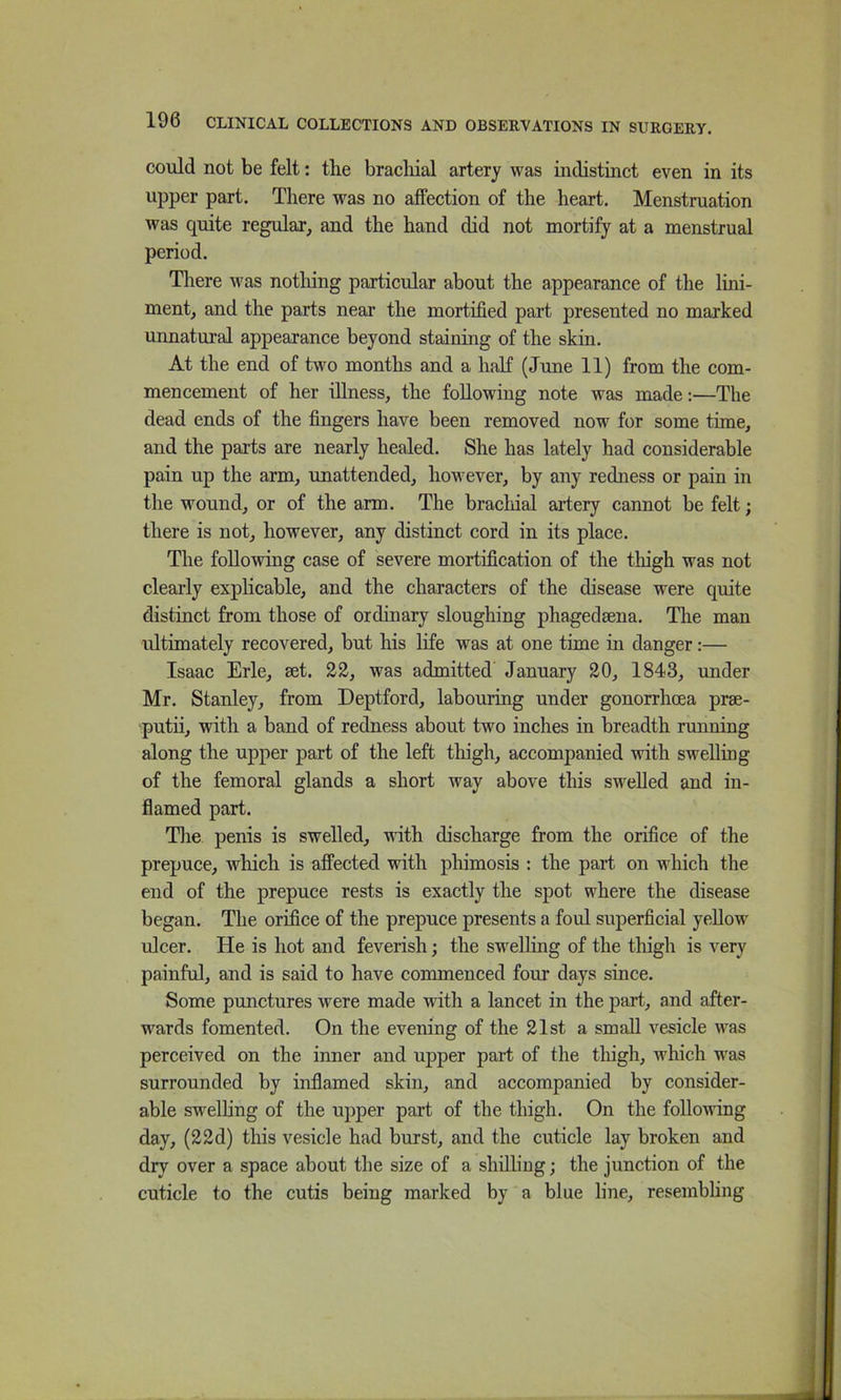 could not be felt: the brachial artery was indistinct even in its upper part. There was no affection of the heart. Menstruation was quite regidar, and the hand did not mortify at a menstrual period. There was notliing particular about the appearance of the lini- ment, and the parts near the mortified part presented no marked unnatural appearance beyond staining of the skin. At the end of two months and a half (June 11) from the com- mencement of her illness, the following note was made:—The dead ends of the fingers have been removed now for some time, and the parts are nearly healed. She has lately had considerable pain up the arm, unattended, however, by any redness or pain in the wound, or of the arm. The brachial artery cannot be felt; there is not, however, any distinct cord in its place. The following case of severe mortification of the thigh was not clearly explicable, and the characters of the disease were quite distinct from those of ordinary sloughing phagedsena. The man ultimately recovered, but his life was at one time in danger:— Isaac Erie, set. was admitted January 30, 1843, under Mr. Stanley, from Deptford, labouring under gonorrhoea prse- putii, with a band of redness about two inches in breadth running along the upper part of the left thigh, accompanied with swelling of the femoral glands a short way above this swelled and in- flamed part. The penis is swelled, mth discharge from the orifice of the prepuce, which is affected with phimosis : the part on which the end of the prepuce rests is exactly the spot where the disease began. The orifice of the prepuce presents a foul superficial yellow' ulcer. He is hot and feverish; the swelling of the thigh is very painful, and is said to have commenced four days since. Some punctures were made with a lancet in the j)art, and after- wards fomented. On the evening of the 21st a small vesicle was perceived on the inner and upper part of the thigh, which was surrounded by inflamed skin, and accompanied by consider- able swelhng of the upper part of the thigh. On the following day, (22d) this vesicle had burst, and the cuticle lay broken and dry over a space about the size of a shilling; the junction of the cuticle to the cutis being marked by a blue line, resembhng