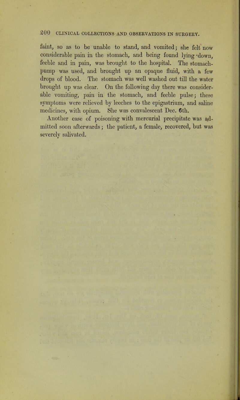 faint, so as to be unable to stand, and vomited; she felt now considerable pain in the stomach, and being found lying -down, feeble and in pain, was brought to the hospital. The stomach- pump was used, and brought up an opaque fluid, with a few drops of blood. The stomach was well washed out till the water brought up was clear. On the following day there was consider- able vomiting, pain in the stomach, and feeble pulse; these symptoms were relieved by leeches to the epigastrium, and saline medicines, with opium. She was convalescent Dec. 6th. Another case of poisoning with mercurial precipitate was ad- mitted soon afterwards; the patient, a female, recovered, but was severely salivated.