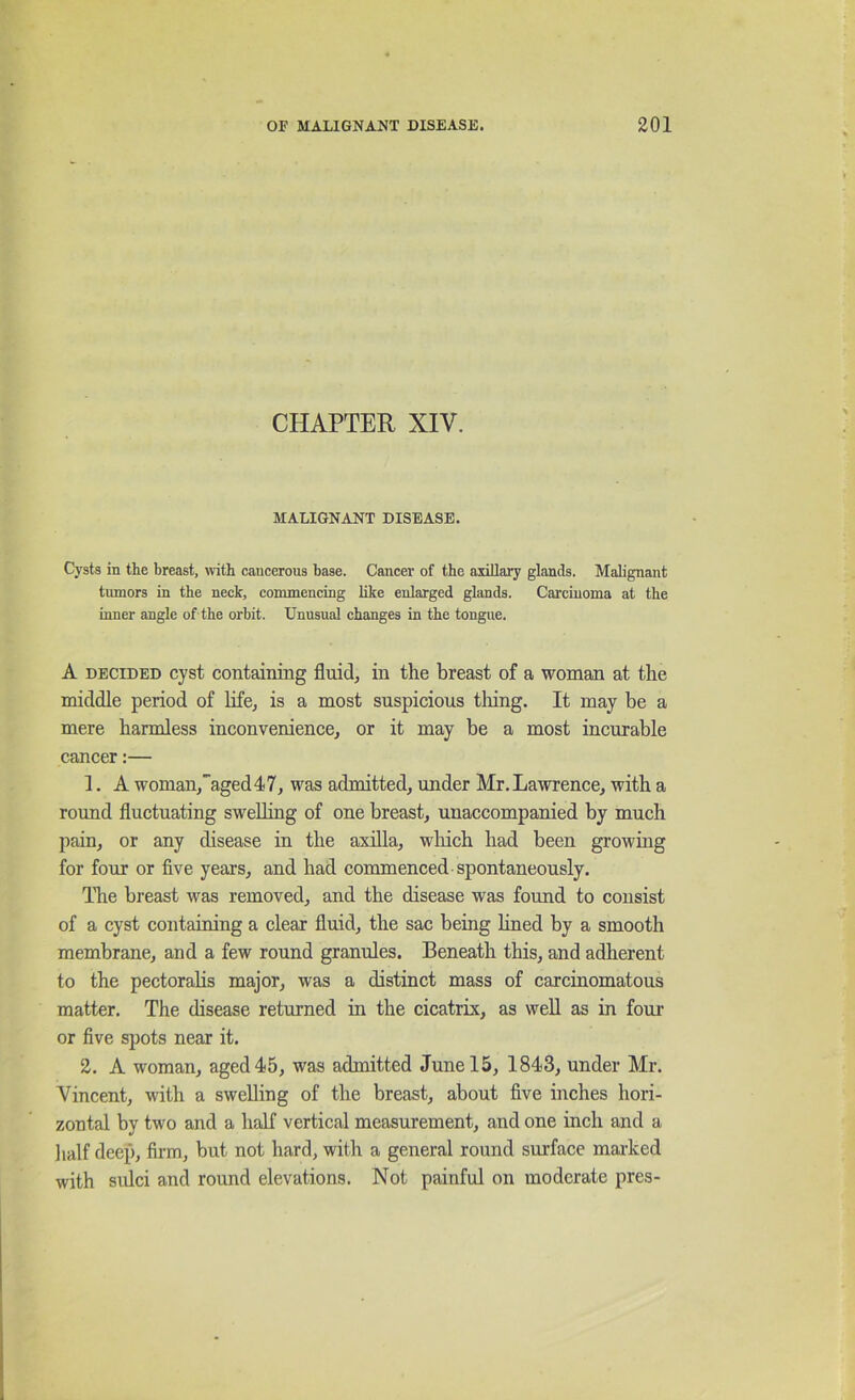 CHAPTER XIV. MALIGNANT DISEASE. Cj'sts in the breast, with cancerous base. Cancer of the axillary glands. Malignant tumors in the neck, commencing like enlarged glands. Carcinoma at the inner angle of the orbit. Unusual changes in the tongue. A DECIDED cyst containing fluids in the breast of a woman at the middle period of life, is a most suspicious tiling. It may be a mere harmless inconvenience, or it may be a most incurable cancer:— 1. A woman,''aged47, was admitted, under Mr.Lawrence, with a round fluctuating swelling of one breast, unaccompanied by much pain, or any disease in the axilla, which had been growing for four or five years, and had commenced spontaneously. The breast was removed, and the disease was found to consist of a cyst containing a clear fluid, the sac being hned by a smooth membrane, and a few round granules. Beneath this, and adherent to the pectorahs major, was a distinct mass of carcinomatous matter. The disease returned in the cicatrix, as well as in foui- or five spots near it. 2. A woman, aged 45, was admitted June 15, 1843, under Mr. Vincent, with a swelling of the breast, about five inches hori- zontal by two and a half vertical measurement, and one inch and a lialf deep, firm, but not hard, with a general round surface mai’ked with sulci and round elevations. Not painful on moderate pres-