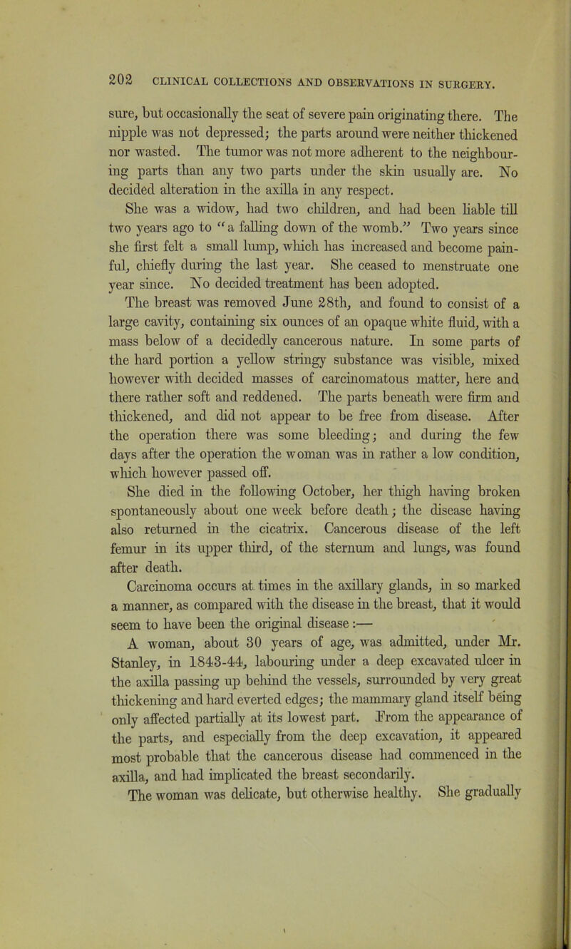 sure^ but occasionally tlie seat of severe pain originating there. The nipple was not depressed; the parts around were neither thickened nor wasted. The tumor was not more adherent to the neighbour- ing parts than any two parts under the skin usually are. No decided alteration in the axilla in any respect. She was a widow, had two cliildren, and had been hable tiU two years ago to “ a falling down of the womb.” Two years since she first felt a small lump, which has increased and become pain- ful, chiefly during the last year. She ceased to menstruate one year since. No decided treatment has been adopted. The breast was removed June 28th, and found to consist of a large cavity, containing six ounces of an opaque wliite fluid, with a mass below of a decidedly cancerous nature. In some parts of the hard portion a yellow stringy substance was visible, mixed however with decided masses of carcinomatous matter, here and there rather soft and reddened. The parts beneath were firm and thickened, and did not appear to be free from disease. After the operation there was some bleeding; and during the few days after the operation the woman was in rather a low condition, which however passed off. She died in the following October, her tliigh having broken spontaneously about one week before death; the disease having also returned in the cicatrix. Cancerous disease of the left femur in its upper tliird, of the sternum and lungs, was found after death. Carcinoma occurs at. times in the axillary glands, in so marked a manner, as compared with the disease in the breast, that it would seem to have been the original disease:— A woman, about 30 years of age, was admitted, under Mr. Stanley, in 1843-44, labouring under a deep excavated ulcer in the axilla passing up beliind the vessels, surrounded by very great thickening and hard everted edges; the mammary gland itself being ‘ only affected partially at its lowest part. Trom the appearance of the parts, and especially from the deep excavation, it appeared most probable that the cancerous disease had commenced in the axilla, and had implicated the breast secondarily. The woman was dehcate, but otherwise healthy. She gradually