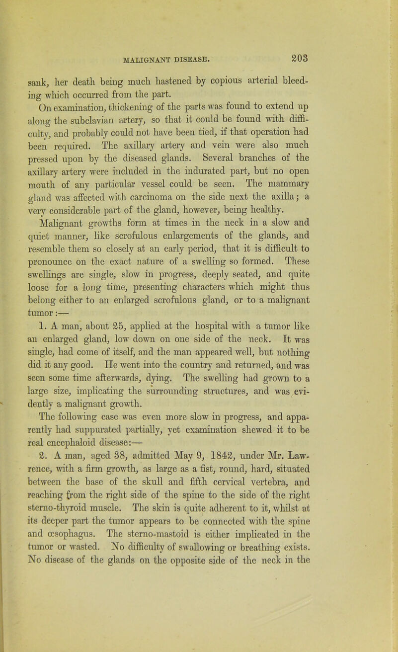 saukj lier deatli beiug mucli hastened by copious arterial bleed- ing which occurred from the part. On examination, thickeniug of the parts was found to extend up along the subclavian artery, so that it could be found with diffi- culty, and probably could not have been tied, if that operation had been required. The axillary artery and vein were also much pressed upon by the diseased glands. Several branches of the axillary aidery were included in the indurated part, but no open mouth of any paxticidar vessel coidd be seen. The mammary gland was affected with carcinoma on the side next the axilla; a very considerable part of the gland, however, being healthy. Mahgnant growths form at times in the neck in a slow and quiet manner, hke scrofulous enlai'gements of the glands, and resemble them so closely at an early period, that it is difficult to pronounce on the exact nature of a sweUing so formed. These swellings are single, slow in progress, deeply seated, and quite loose for a long time, presenting characters wliich might thus belong either to an enlarged scrofulous gland, or to a malignant tumor:— 1. A man, about 25, apphed at the hospital with a tumor like an enlarged gland, low down on one side of the neck. It was single, had come of itself, and the man appeared well, but notliing did it any good. He went into the country and returned, and was seen some time afterwards, dying. The swelling had grown to a large size, impheating the surrounding structures, and was evi- dently a malignant growth. The following case was even more slow in progress, and appa- rently had suppurated partially, yet examination shewed it to be real encephaloid disease:— 2. A man, aged 38, admitted May 9, 1842, under Mr. Law- rence, with a firm growth, as large as a fist, round, hard, situated between the base of the skull and fifth cervical vertebra, and reaching from the right side of the spine to the side of the right stemo-thyroid muscle. The skin is quite adherent to it, wliilst at its deeper part the tumor appears to be connected with the spine and oesophagis. The sterno-mastoid is either implicated in the tumor or wasted. No difficulty of swallowing or breathing exists. No disease of the glands on the opposite side of the neck in the