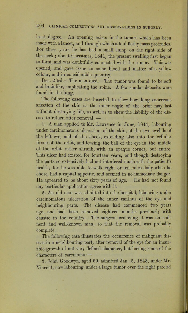 least degree. An opening exists in the tmnor, which has been made with a laneet, and through wliicli a foul fleshy mass protrudes. For three years he has had a small lump on the right side of the neek; about Clu’istmas, 1841, the present swelling flrst began to form, and was doubtfully connected with the tumor. Tliis was opened, and gave issue to some blood and matter of a yellow colour, and in considerable quantity. Dec. 23rd.—The man died. The tumor was found to be soft and brainlike, implicating the spine. A few similar deposits were found in the lung. The following cases are inserted to shew how long cancerous affection of the skin at the inner angle of the orbit may last without destroying hfe, as well as to shew the liability of the dis- ease to return after removal:— 1. A man applied to Mr. Lawrence in June, 1844, labouring under carcinomatous ulceration of the skin, of the two eyelids of the left eye, and of the cheek, extending also into the cellular tissue of the orbit, and leaving the ball of the eye in the middle of the orbit rather shrmik, ndth an opaque cornea, but entire. This ulcer had existed for fourteen years, and though destroying the parts so extensively had not interfered much with the patient’s health, for he was able to walk eight or ten miles daily when he chose, had a capital appetite, and seemed in no immediate danger. He appeared to be about sixty years of age. He had not found any particular application agree with it. . 2. An old man was admitted into the hospital, labouring under carcinomatous ulceration of the inner canthus of the eye and neighbouring parts. The disease had commenced two years ago, and had been removed eighteen months previously with caustic in the country. The surgeon removing it was an emi- nent and well-known man, so that the removal was probably complete. The following case illustrates the occurrence of malignant dis- ease in a neighbouring part, after removal of the eye for an incur- able growth of not very deflned character, but having some of the characters of carcinoma: — 3. John Goodwyn, aged 60, admitted Jan. 5, 1843, under Mr. Vincent, now labouring under a large tumor over the right parotid