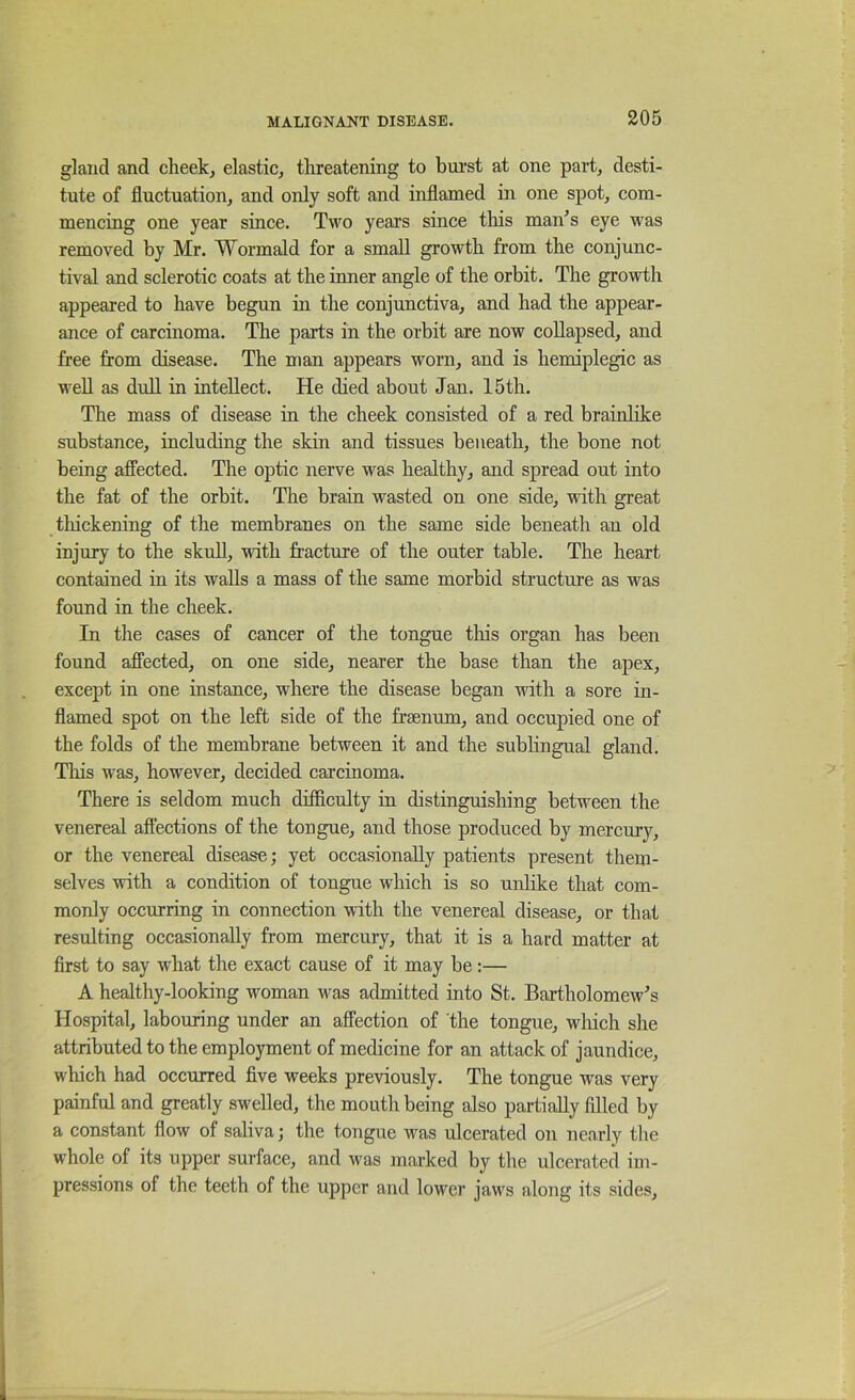 gland and cheek, elastic, threatening to bui'st at one part, desti- tute of fluctuation, and only soft and inflamed in one spot, com- mencing one year since. Two years since this man^s eye was removed by Mr. Wormald for a small growth from the conjunc- tival and sclerotic coats at the inner angle of the orbit. The growth appeared to have begun in the conjunctiva, and had the appear- ance of carcinoma. The parts in the orbit are now collapsed, and free from disease. The man appears worn, and is hemiplegic as weU as dull in intellect. He died about Jan. 15th. The mass of disease in the cheek consisted of a red brainlike substance, including the skin and tissues beneath, the bone not being affected. The optic nerve was healthy, and spread out into the fat of the orbit. The brain wasted on one side, with great thickening of the membranes on the same side beneath an old injury to the skull, with fracture of the outer table. The heart contained in its walls a mass of the same morbid structure as was found in the cheek. In the cases of cancer of the tongue this organ has been found affected, on one side, nearer the base than the apex, except in one instance, where the disease began with a sore in- flamed spot on the left side of the frBenum, and occupied one of the folds of the membrane between it and the sublingual gland. Tliis was, however, decided carcinoma. There is seldom much difficulty in distinguishing between the venereal affections of the tongue, and those produced by mercury, or the venereal disease; yet occasionally patients present them- selves with a condition of tongue which is so unlike that com- monly occurring in connection with the venereal disease, or that resulting occasionally from mercury, that it is a hard matter at first to say what the exact cause of it may be:— A healthy-looking woman was admitted into St. Bartholomew's Hospital, labouring under an affection of the tongue, wliich she attributed to the employment of medicine for an attack of jaundice, which had occurred five weeks previously. The tongue was very painful and greatly swelled, the mouth being also partially filled by a constant flow of saliva; the tongue was ulcerated on nearly the whole of its upper surface, and was marked by the ulcerated im- pressions of the teeth of the upper and lowei’ jaws along its sides.