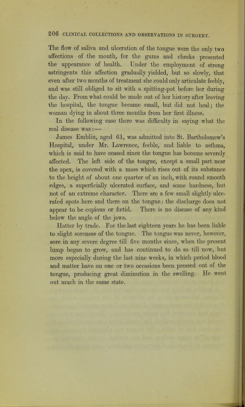 The flow of saliva and ulceration of the tongue were the only two affections of the mouth, for the gums and cheeks presented the appearance of health. Under the employment of strong astringents this affection gradually yielded, but so slowly, that even after two months of treatment she could only articulate feebly, and was stiU obliged to sit with a spitting-pot before her during the day. From what could be made out of her history after leaving the hospital, the tongue became small, but did not heal; the woman dying in about three months from her first illness. In the following case there was difficulty in saying what the real disease was :— James Emblin, aged 61, was admitted into St. Bartholomew's Hospital, under Mr. Lawrence, feeble, and liable to astluna, which is said to have ceased since the tongue has become severely affected. The left side of the tongue, except a small part near the apex, is covered with a mass which rises out of its substance to the height of about one quarter of an inch, with round smooth edges, a superficially ulcerated sm’face, and some hardness, but not of an extreme character. There are a few small shghtly ulce- rated spots here and there on the tongue; the discharge does not appear to be copious or foetid. There is no disease of any kind below the angle of the jaws. Hatter by trade. For the last eighteen years he has been liable to slight soreness of the tongue. The tongue was never, however, sore in any severe degree till five months since, when the present lump began to grow, and has continued to do so till now, but more especially during the last nine weeks, in which period blood and matter have on one or two occasions been pressed out of the tongue, producing great diminution in the swelhng. He went out much in the same state.