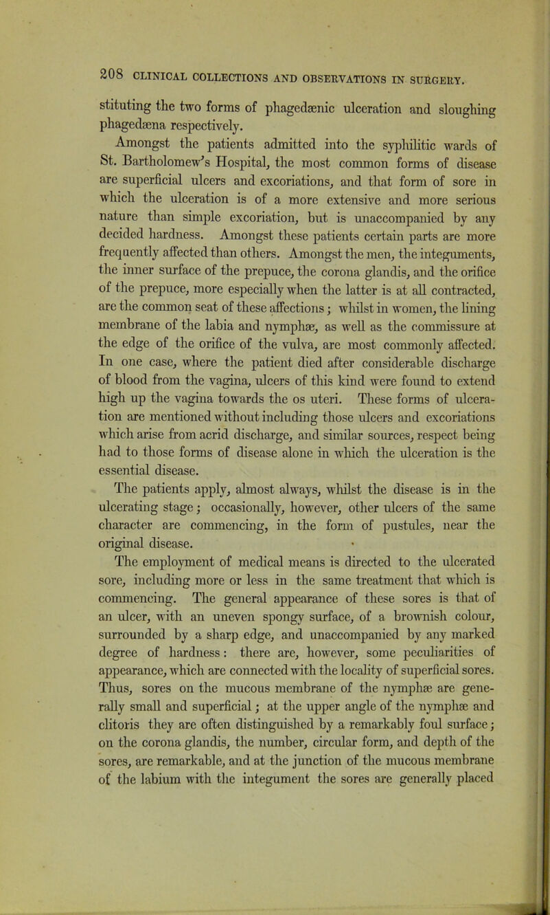 stituting the two forms of phagedaenic ulceration and sloughing phagedsena respectively. Amongst the patients admitted into the syphilitic wards of St. Bartholomew's Hospital, the most common forms of disease are superficial ulcers and excoriations, and that form of sore in which the ulceration is of a more extensive and more serious nature than simple excoriation, but is unaccompanied by any decided hardness. Amongst these patients certain parts are more frequently affected than others. Amongst the men, the integuments, the inner surface of the prepuce, the corona glandis, and the orifice of the prepuce, more especially when the latter is at all contracted, are the common seat of these affections; wliilst in women, the hning membrane of the labia and nymphae, as weU as the commissure at the edge of the orifice of the vulva, are most commonly affected. In one case, where the patient died after considerable discharge of blood from the vagina, ulcers of this kind were found to extend high up the vagina towards the os uteri. These forms of ulcera- tion are mentioned without including those ulcers and excoriations which arise from acrid discharge, and similar sources, respect being had to those forms of disease alone in wMch the ulceration is the essential disease. The patients apply, almost always, whilst the disease is in the ulcerating stage; occasionally, however, other ulcers of the same character are commencing, in the form of pustules, near the original disease. The employment of medical means is directed to the ulcerated sore, including more or less in the same treatment that which is commencing. The general appearance of these sores is that of an ulcer, with an uneven spongy surface, of a brownish colour, surrounded by a sharp edge, and unaccompanied by any marked degree of hardness: there are, however, some peculiarities of appearance, which are connected with the locality of superficial sores. Thus, sores on the mucous membrane of the nymphse are gene- rally small and superficial; at the upper angle of the nymphse and clitoris they are often distinguished by a remarkably foul surface; on the corona glandis, the number, circular form, and depth of the sores, are remarkable, and at the junction of the mucous membrane of the labium with the integument the sores are generally placed