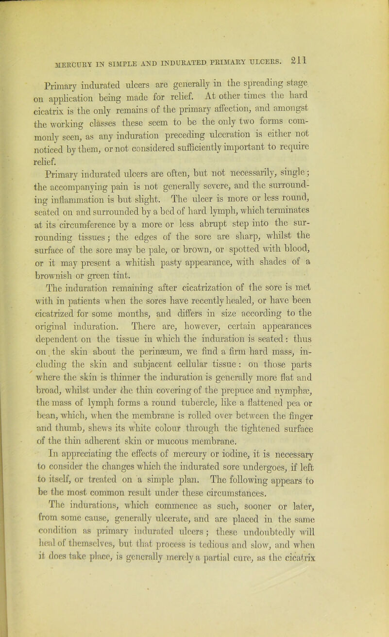 Pi'imaiy indurated ulcers are generally in the spreading stage on application being made for relief. At other times the hard cicatrix is the only remains of the primary afTection, and amongst the working classes these seem to be the only two forms com- monly seeUj as any induration preceding ulceration is eithei not noticed by them, or not considered sufficiently important to require relief. Primary indurated ulcers are often, but not necessarily, single; the accompanying pain is not generally severe, and the surround- ing inflammation is but shght. The ulcer is more or less round, seated on and surrounded by a bed of hard lymph, wliich terminates at its circumference by a more or less abrupt step into the sur- rounding tissues; the edges of the sore are sharp, whilst the surface of the sore may be pale, or browm, or spotted with blood, or it may present a whitish pasty appearance, with shades of a brownish or green tint. The induration remaining after cicatrization of the sore is met with in patients when the sores have recently healed, or have been cicatrized for some months, and differs in size according to the original induration. There are, however, certain appearances dependent on the tissue in which the induration is seated: thus on the skin about the perinseum, we find a firm hard mass, in- cluding the skin and subjacent cellular tissue : on those parts where the skin is thinner the induration is generally more flat and broad, whilst under the thin covering of the prepuce and nymphm, tlie mass of lymph forms a round tubercle, like a flattened pea or bean, Avhich, when the membrane is rolled over between the finger and thumb, shews its white colour through the tightened surface of the thin adherent skin or mucous membrane. In appreciating the effects of mercury or iodine, it is necessary to consider the changes wliich the indurated sore undergoes, if left to itself, or treated on a simple plan. The following appears to be the most common result under these circumstances. The indurations, whicli commence as such, sooner or later, from some cause, generally ulcerate, and are placed in the same condition as primary indurated ulcers ; these undoubtedly will hc-fd of themselves, but that process is tedious and slow, and when it does take place, is generally merely a partial cure, as the cicatrix