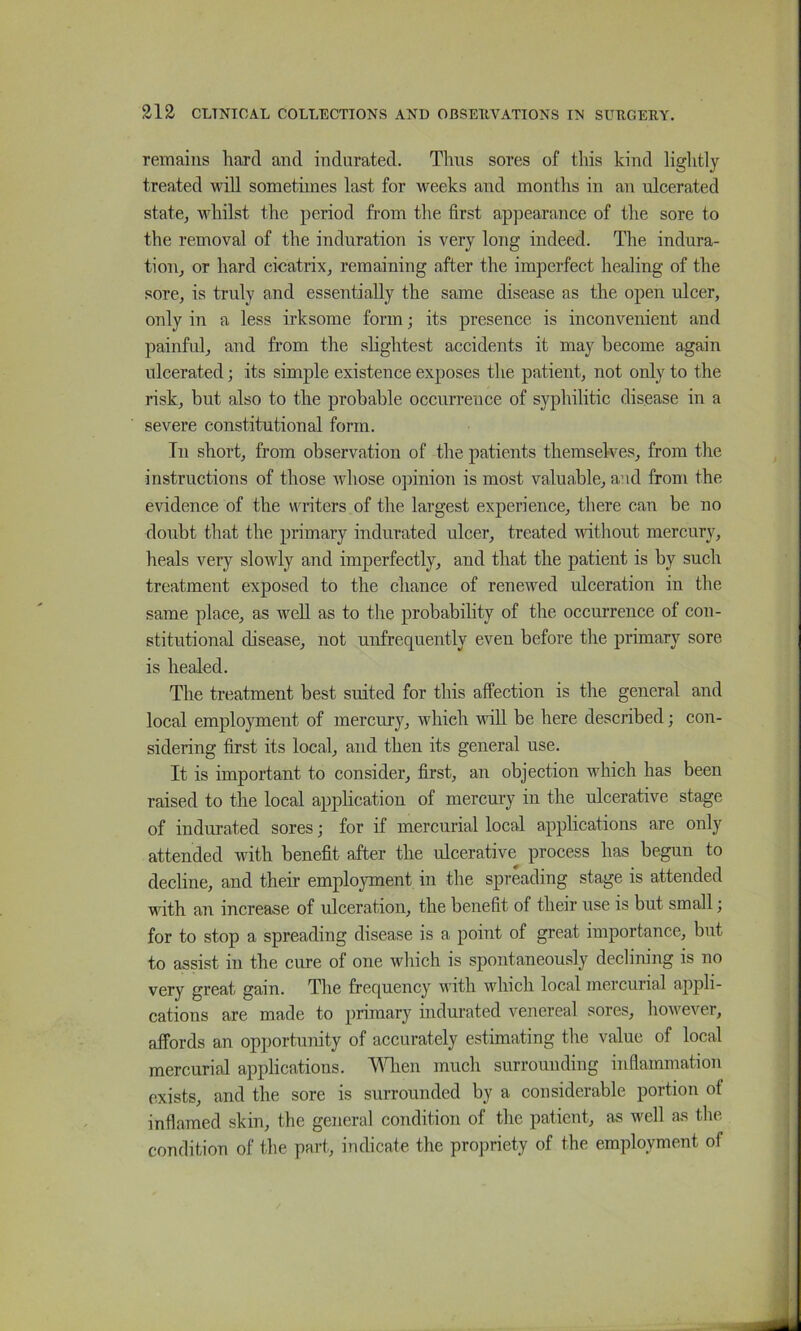 remains hard and indurated. Thus sores of this kind lightly treated will sometimes last for weeks and months in an ulcerated state, whilst the period from the first appearance of the sore to the removal of the induration is very long indeed. The indura- tion, or hard cicatrix, remaining after the imperfect healing of the sore, is truly and essentially the same disease as the open ulcer, only in a less irksome form; its presence is inconvenient and painful, and from the slightest accidents it may become again ulcerated; its simple existence exposes the patient, not only to the risk, but also to the probable occurrence of syphilitic disease in a severe constitutional form. In short, from observation of the patients themselves, from the instructions of those whose opinion is most valuable, and from the evidence of the writers of the largest experience, there can be no doubt that the primary indurated ulcer, treated without mercury, heals very slowly aud imperfectly, and that the patient is by such treatment exposed to the chance of renewed ulceration in the same place, as well as to the probability of the occurrence of con- stitutional disease, not unfrequently even before the primary sore is healed. The treatment best suited for this affection is the general and local employment of mercury, which will be here described; con- sidering first its local, aud then its general use. It is important to consider, first, an objection which has been raised to the local application of mercury in the ulcerative stage of indurated sores; for if mercurial local applications are only attended with benefit after the ulcerative process has begun to decline, and their employment in the spreading stage is attended with an increase of ulceration, the benefit of their use is but small j for to stop a spreading disease is a point of great importance, but to assist ill the cure of one which is spontaneously declining is no very great gain. The frequency with which local mercurial appli- cations are made to primary indurated venereal sores, however, affords an opportunity of accurately estimating the value of local mercurial applications. ^^Tien much surrounding inflammation exists, and the sore is surrounded by a considerable portion ot inflamed skin, the general condition of the patient, as well as the condition of the part, indicate the propriety of the employment of