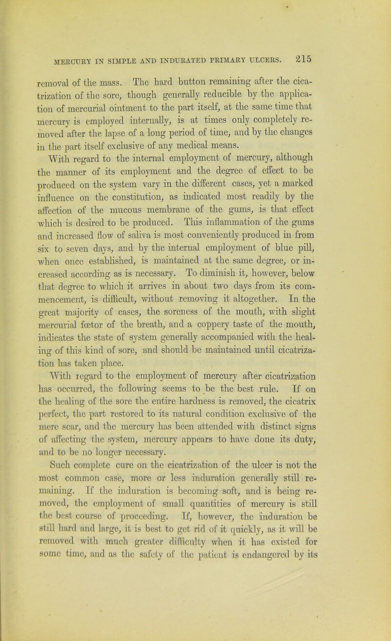 removal of the mass. The hard button remaining after the cica- trization of the sore, though generally reducible by the aiiplica- tion of mercurial ointment to the part itseK, at the same time that mercury is employed internally, is at times only completely re- moved after the lapse of a long period of time, and by the changes in the part itself exclusive of any medical means. With regard to the internal employment of mercury, although the manner of its employment and the degree of effect to be produced on the system vary in the different cases, yet a marked influence on the constitution, as indicated most readily by the affection of the mucous membrane of the gums, is that effect wliich is desired to be produced. Tliis inflammation of the gums and increased flow of saliva is most conveniently produced m from six to seven days, and by the internal employment of blue pdl, Avhen once established, is maintaiued at the same degree, or in- creased according as is necessary. To diminish it, however, below that degree to which it arrives in about two days from its com- mencement, is difficult, without removing it altogether. In the great majority of cases, the soreness of the mouth, with slight mercurial foetor of the breath, and a coppery taste of tlie mouth, hidicates the state of system generally accompanied with the heal- ing of this kind of sore, and should be maintained until cicatriza- tion has taken place. With regard to the employment of mercury after cicatrization has occurred, the following seems to be the best rule. If on the healing of the sore the entire hardness is removed, the cicatrix perfect, the part restored to its natural condition exclusive of the mere scar, and the mercury has been attended with distinct signs of affecting the system, mercury appears to have done its duty, and to be no longer necessary. Such complete cure on the cicatrization of the ulcer is not the most common case, more or less induration generally stiU re- maining. If the induration is becoming soft, and is being re- moved, the employment of small quantities of mercury is stdl the best course of proceeding. If, however, the induration be still hard and large, it is best to get rid of it quickly, as it will be removed with much greater difficulty when it has existed for some time, and as the safety of the patient is endangered by its