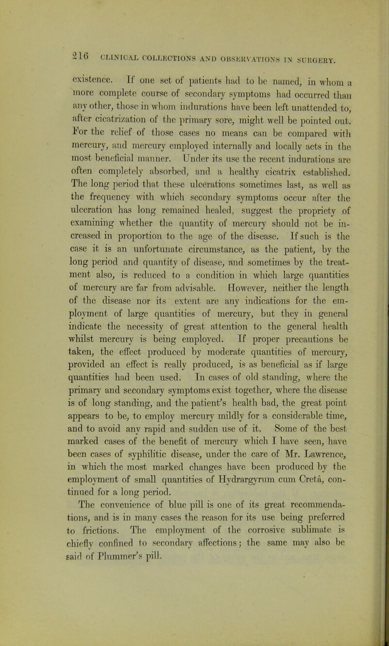 existence. If one set of patients liad to be named, in whom a more complete course of secondary symptoms had occurred than any other, those in wliom indurations have been left unattended to, after cicatrization of the primary sore, might M^ell be pointed out. I^or the relief of those cases no means can be compared with mercury, and mercury employed internally and locally acts in the most beneficial manner. Under its use the recent indurations are often completely absorbed, and a healthy cicatrix established. The long period that these ulcerations sometimes last, as well as the frequency with which secondary symptoms occur after the ulceration has long remained healed, suggest the propriety of examining whether the quantity of mercury should not be in- creased in proportion to the age of the disease. If such is the case it is an unfortunate circumstance, as the patient, by the long period and quairtity of disease, and sometimes by the treat- ment also, is reduced to a condition in which large quantities of mercury are far from advisable. However, neither the length of the disease nor its extent are any indications for the em- ployment of large quantities of mercury, but they in general indicate the necessity of great attention to the general health whilst mercury is being employed. If proper precautions be taken, the effect produced by moderate quantities of mercury, provided an effect is really produced, is as beneficial as if large quantities had been used. In cases of old standing, where the primary and secondary symptoms exist together, where the disease is of long standing, and the patient’s health bad, the great point appears to be, to employ mercury mildly for a considerable time, and to avoid any rapid and sudden use of it. Some of the best marked cases of the benefit of mercury which I have seen, have been cases of syphilitic disease, under the care of Mr. Lawence, in wUich the most marked changes have been produced by the employmejit of small quantities of Hydrargyrum cum Greta, con- tinued for a long period. The convenience of blue })ill is one of its great recommenda- tions, and is in many cases the reason for its use being preferred to frictions. The employment of the corrosive sublimate is chiefly confined to secondary affections; the same may also be said of Plummer’s pill.