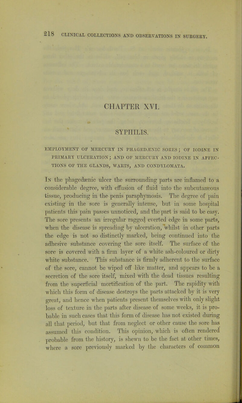 CHAPTER XVI. SYPHILIS. EMPLOYMENT OP MERCURY IN PHAGEDASNIC SORES; OP IODINE IN PRIMARY ULCERATION; AND OP MERCURY AND IODINE IN APFEC- TIONS OP THE GLANDS, WARTS, AND CONDYLOMATA. In the phagedsenic ulcer the surrounding parts are inflamed to a considerable degree, udth effusion of fluid into the subcutaneous tissue, producing in the penis paraphymosis. The degree of pain existing in the sore is geuerally intense, but in some hospital patients this pain passes umioticed, and the part is said to be easy. The sore presents an irregular ragged everted edge in some parts, when the disease is spreading by ulceration, Vhilst in otlier parts the edge is not so distinctly marked, being continued into the adhesive substance covering the sore itself. The suilace of the sore is covered with a fu’m layer of a wliite ash-colom’ed or dirty white substance. This substance is firmly adherent to the sui’face of the sore, cannot be vdped off hke matter, and appears to be a secretion of the sore itself, mixed with the dead tissues resulting from the superficial mortification of the part. The rapidity with which tliis form of disease destroys the parts attacked by it is very great, and lienee when patients present themselves with only slight loss of texture in the parts after disease of some weeks, it is pro- bable in such cases that this form of disease has not existed during all that period, but that from neglect or other cause the sore has assumed this condition. This opinion, which is often rendered probable from the history, is shewn to be the fact at other times, where a sore previously marked by the characters of common