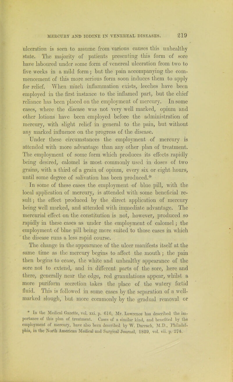 ulceration is seen to assume from various causes tliis unhealthy state. The majority of patients presenting this form of sore have laboured under some form of venereal ulceration from two to five weeks in a mild form; but the pain accompanjdng the com- mencement of this more serious form soon induces them to apply for relief. When much infiammation exists^ leeches have been employed in the first instance to the inflamed part^ but the chief reliance has been placed on the employment of mercury. In some cases, where the disease was not very well marked, opium and other lotions have been employed before the administration of mercury, with slight relief in general to the pain, but vdthout any marked influence on the progress of the disease. Under these circumstances the emplo3ment of mercury is attended with more advantage than any other plan of treatment. The employment of some form winch produces its effects rapidly being desired, calomel is most commonly used in doses of two grains, with a tliird of a grain of opium, every six or eight houi’S, until some degree of sahvation has been produced.* In some of these cases the employment of blue pill, with the local application of mercury, is attended with some beneficial re- sult; the effect produced by the direct application of mercury being well marked, and attended with immediate advantage. The mercmial effect oji the constitution is not, however, produced so rapidly in these cases as under the employment of calomel; the employment of blue pill being more suited to those cases in wliich the disease runs a less rapid course. The change in the appearance of the ulcer manifests itself at the same time as the mercury begins to affect the mouth; the pain then begins to cease, the white and unhealthy appearance of the sore not to extend, and in different parts of the sore, here and there, generally near the edge, red granidations appear, whilst a more puriform secretion takes the place of the Mutery foetid fluid. This is followed in some cases by the separation of a well- marked slough, but more commonly by the gradual removal or * In thc! Medical Gazette, vol. x.xi. p. 010, Mr. Lnwrenee lias described the im- portance of tliis plan of treatment. Cases of a similar kind, and l)cnefited hy the employment of mercury, have also been described by W. Darraeh, jSl.D., riiiladcl- phia, in the North American Medical and Surgical .loiu-nal, 1829, vol. vii. p. 274.