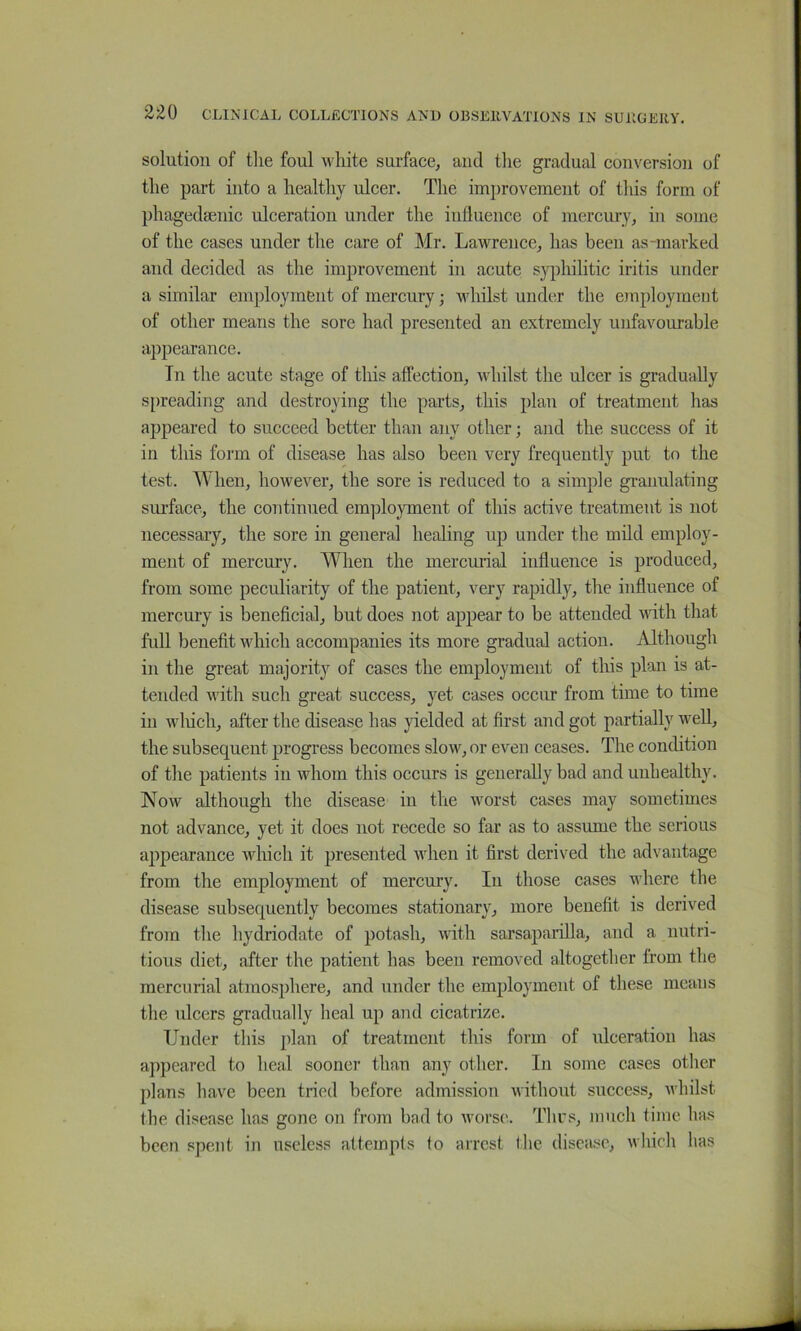 solution of the foul white surface, and tlie gradual conversion of the part into a healthy ulcer. The improvement of this form of phagedsenic ulceration under the influence of mercury, in some of the cases under the care of Mr. Lawrence, has been as-marked and decided as the improvement in acute s}^)hilitic iritis under a similar employment of mercury; whilst under the employment of other means the sore had presented an extremely unfavourable appearance. In the acute stage of this affection, whilst the ulcer is gradually 5[)reading and destroying the parts, this plan of treatment has appeared to succeed better than any other; and the success of it in this form of disease has also been very frequently put to the test. When, however, the sore is reduced to a simple granulating sui'face, the continued employment of this active treatment is not necessai-y, the sore in general healing up under the mild employ- ment of mercury. When the mercmial influence is produced, from some peculiarity of the patient, very rapidly, the influence of mercury is beneficial, but does not appear to be attended vith that full benefit which accompanies its more gradual action. Although in the great majority of cases the employment of this plan is at- tended with such great success, yet cases occur from time to time in wliich, after the disease has yielded at first and got partially well, the subsequent progress becomes slow, or even ceases. The condition of the patients in whom this occurs is generally bad and unhealthy. Now although the disease in the worst cases may sometimes not advance, yet it does not recede so far as to assume the serious appearance which it presented when it first derived the advantage from the employment of mercury. In those cases where the disease subsequently becomes stationary, more benefit is derived from the hydriodate of potash, with sarsaparilla, and a nutri- tious diet, after the patient has been removed altogetlier from the mercurial atmosphere, and under the employment of these means the ulcers gradually heal up and cicatrize. Under tliis plan of treatment this form of ulceration has appeared to heal sooner than any other. In some cases other plans have been tried before admission without success, whilst the disease has gone on from bad to worse. Tlirs, much time has been i^pent in useless attempts to arrest the disca.se, which has