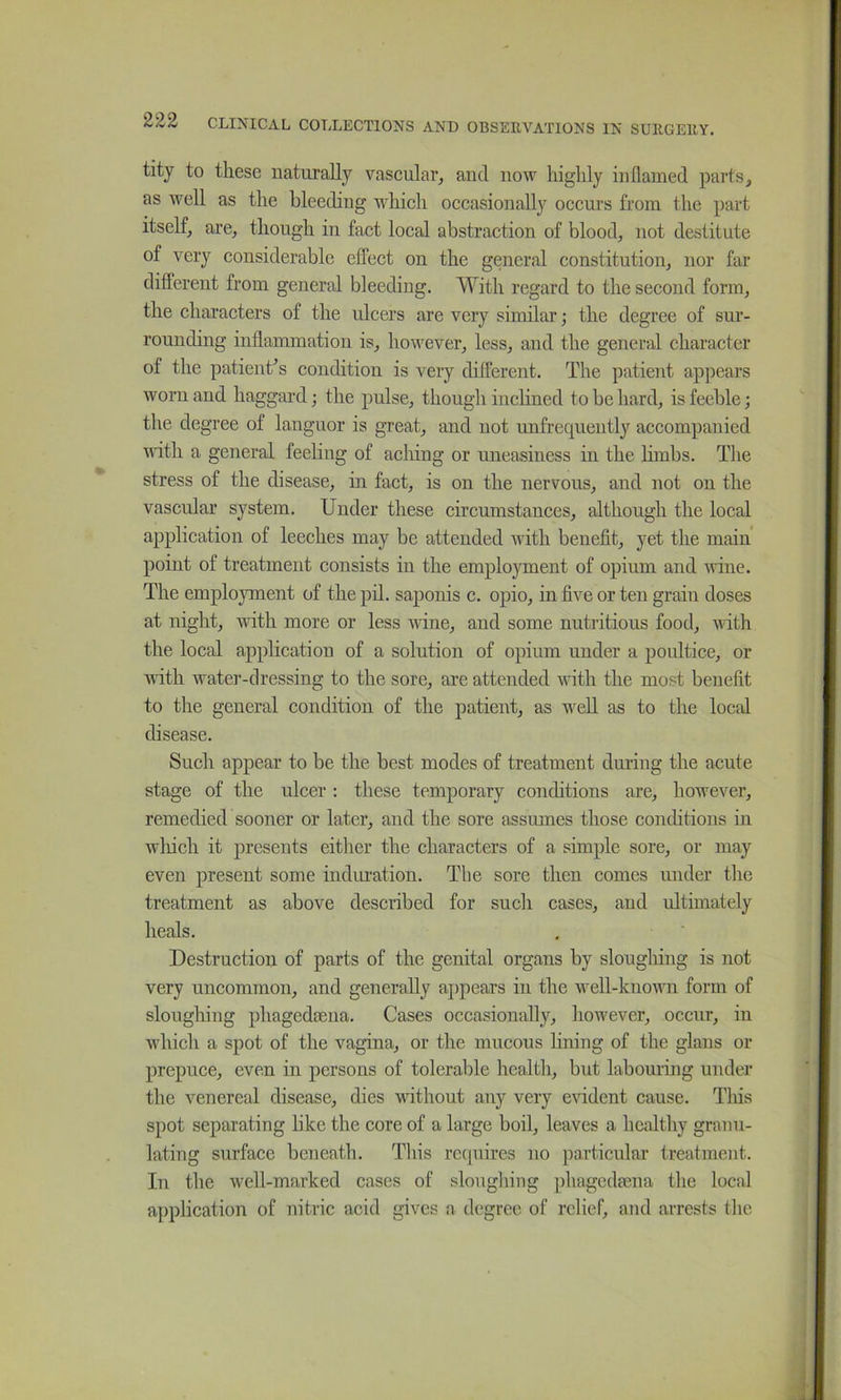 tity to these naturally vascular, and now highly inflamed parts, as well as the bleeding which occasionally occurs from the part itself, are, though in fact local abstraction of blood, not destitute of very considerable effect on the general constitution, nor far different from general bleeding. With regard to the second form, the characters of the ulcers are very similar; the degree of sur- rounding inflammation is, however, less, and the general character of the patient^s condition is very different. The patient appears worn and haggard; the pulse, though inclined to be hard, is feeble; the degree of languor is great, and not unfrequently accompanied vdth a general feeling of aching or uneasiness in the hmbs. The stress of the disease, in fact, is on the nervous, and not on the vascular system. Under these circumstances, although the local application of leeches may be attended with benefit, yet the main' point of treatment consists in the employment of opium and wine. The emplojmient of the pil. saponis c. opio, in five or ten grain doses at night, with more or less wine, and some nutritious food, with the local application of a solution of opium under a poultice, or with water-dressing to the sore, are attended with the most benefit to the general condition of the patient, as well as to the local disease. Such appear to be the best modes of treatment dming the acute stage of the ulcer: these temporary conditions are, however, remedied sooner or later, and the sore assumes those conditions in wliich it presents either the characters of a simple sore, or may even present some indiuation. The sore then comes under the treatment as above described for such cases, and ultimately heals. Destruction of parts of the genital organs by slougliing is not very uncommon, and generally appears in the well-known form of sloughing phagedaena. Cases occasionally, however, occur, in which a spot of the vagina, or the mucous hning of the glans or prepuce, even in persons of tolerable health, but labouring under the venereal disease, dies without any very evident cause. Tliis spot separating like the core of a large boil, leaves a healthy granu- lating surface beneath. This rc([uires no particular treatment. In the well-marked cases of sloughing phagedaena the local application of nitric acid gives a degree of relief, and arrests tlie