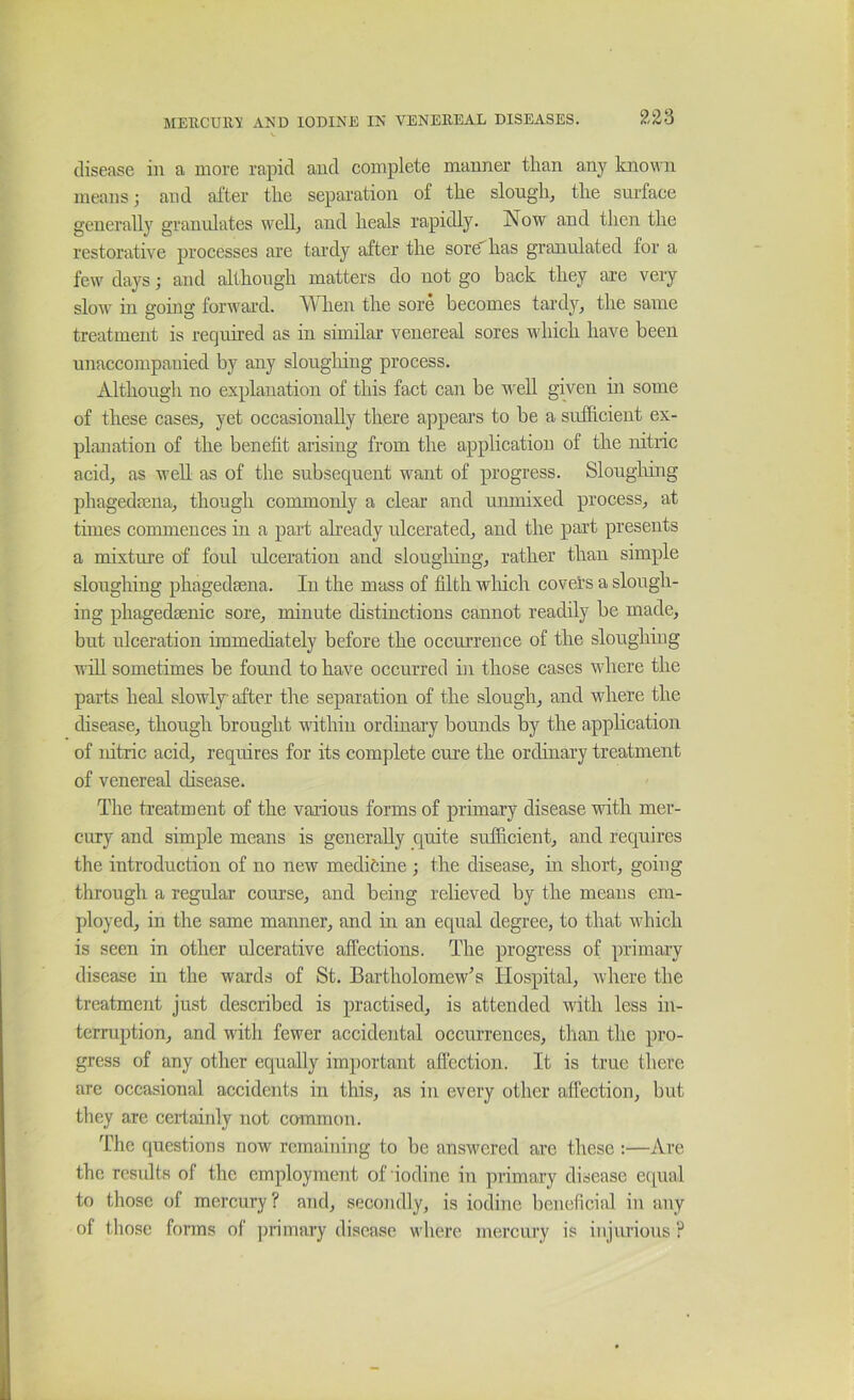 V disease in a more rapid and complete manner than any known means; and after the sepai'ation of the slough, the surface generally granulates well, and heals rapidly. Now and then the restorative processes are tardy after the sore has granulated for a few days; and although matters do not go back they are very slow in going forwai-d. T\T.ien the sore becomes tardy, the same treatment is required as in similar venereal sores which have been unaccompanied by any sloughing process. Although no explanation of this fact can be w'ell given in some of these cases, yet occasionally there appears to be a sufficient ex- planation of the benefit arising from the application of the nitric acid, as well as of the subsequent want of progress. Slougiiing phagedsena, though commonly a clear and unmixed process, at times commences in a part already ulcerated, and the part presents a mixture of foul ulceration and slougiiing, rather than simple sloughing phagedaena. In the mass of filth wliicli covers a slough- ing phagedfEnic sore, minute distinctions cannot readily be made, but ulceration immediately before the occurrence of the sloughing will sometimes be found to have occurred in those cases where the parts heal slowly after the separation of the slough, and where the disease, though brought within ordinary bounds by the application of nitric acid, requires for its complete cure the ordinary treatment of venereal disease. The treatment of the vaiious forms of primary disease with mer- cury and simple means is generally quite sufficient, and requires the introduction of no new medifcine ; the disease, in short, going through a regular course, and being relieved by the means em- ployed, in the same manner, and iti an equal degree, to that which is seen in other ulcerative aifections. The progress of primary disease in the wards of St. Bartholomew's Hospital, where the treatment just described is practised, is attended with less in- terruption, and with fewer accidental occurrences, than the pro- gress of any other equally important affection. It is true there are occasional accidents in this, as in every other affection, but tliey are ceilainly not cammon. The (lucstions now remaining to be answered are these ;—Are the results of the employment of iodine in primary disease equal to those of mercury ? and, secondly, is iodine beneficial in any of those forms of |)rimary disease where mercury is injurious ?