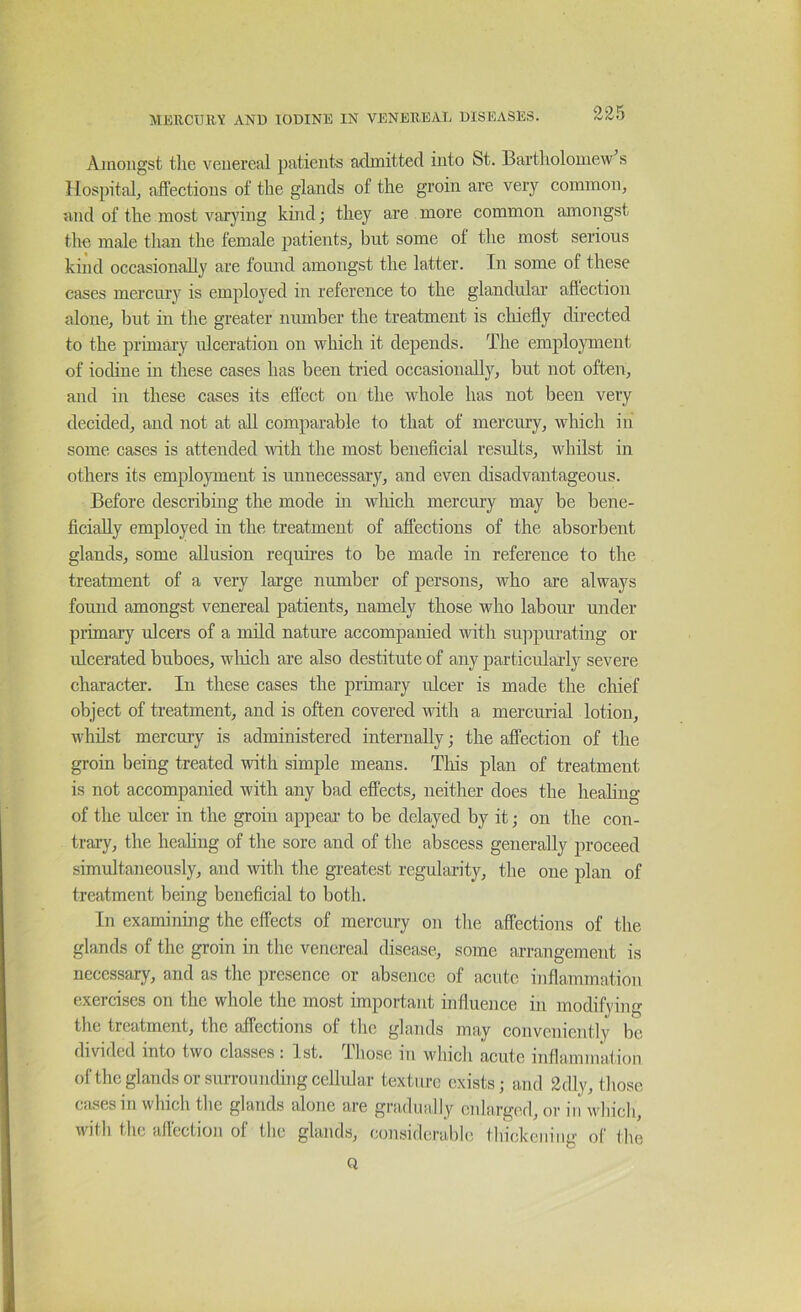 Ajiioiigst the venereal patients admitted into St. Bartholomew s Hospital^ affections of the glands of the groin are very common, and of the most varying kind; they are more common amongst the male than the female patients, but some of tlie most serious kind occasionally are found amongst the latter. In some of these cases mercury is emploj'^ed in reference to the glandular affection alone, hut in the greater number the treatment is chiefly directed to the primary ulceration on which it depends. The employment of iodine in these cases has been tried occasionally, but not often, and in these cases its effect on the whole has not been very decided, and not at all comparable to that of mercury, wliicli in some cases is attended ndth the most beneficial results, wdiilst in others its employment is unnecessary, and even disadvantageous. Before describing the mode hi which mercury may be bene- ficially employed in the treatment of affections of the absorbent glands, some allusion requu’es to be made in reference to the treatment of a very large number of persons, who are always found amongst venereal patients, namely those who labour under primary ulcers of a mild nature accompanied with suppurating or ulcerated buboes, wliich are also destitute of any particularly severe character. In these cases the primary ulcer is made the chief object of treatment, and is often covered with a mercurial lotion, whilst mercury is administered internally; the affection of the groin being treated with simple means. This plan of treatment is not accompanied with any bad effects, neither does the heahng of the ulcer in the groin appeal’ to be delayed by it; on the con- trary, the heahng of the sore and of the abscess generally proceed simultaneously, and with the gi-eatest regularity, the one plan of treatment being beneficial to both. In examining the effects of mercury on the affections of the glands of the groin in the venereal disease, some arrangement is necessary, and as the presence or abseiicc of acute inflammation exercises on the whole the most important influence in modifying the treatment, the affections of the glands may conveniently be divided into two classes : 1st. Ihose in which acute inflammafion ofthe glands or surrounding cellular texture exists; and 2dly, tliose Ctusesiii which the glands alone are gradually enlarged, or iii winch, with the affection of the glands, considerable thickeiiiiig of the Q