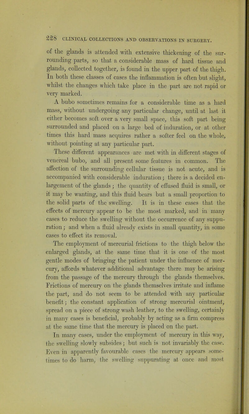 of the glands is attended with extensive tliickening of the sur- rounding parts, so that a considerable mass of hard tissue and glands, collected together, is found in the upper part of the thigh. In both these classes of cases the inflammation is often but slight, whilst the changes whicli take place in the part are not rapid or very marked. A bubo sometimes remains for a considerable time as a hard mass, without undergoing any particular change, until at last it either becomes soft over a very small space, tliis soft part being sm-rounded and placed on a large bed of indm’ation, or at other times tins hard mass acquires rather a softer feel on the whole, nuthout pointing at any particular part. These different appearances are met with in different stages of venereal bubo, and aU present some featmus in common. The affection of the surrounding cellular tissue is not acute, and is accompanied with considerable induration; there is a decided en- largement of the glands ; the quantity of effused fluid is small, or it may be wanting, and this fluid bears but a small proportion to the soHd parts of the swelling. It is in these cases that the effects of mercury appear to be the most marked, and in many cases to reduce the swelling without the occm’rence of any suppu- ration ; and when a fluid already exists in small quantity, in some cases to effect its removal. The employment of mercurial frictions to the tliigh below the enlarged glands, at the same time that it is one of the most gentle modes of bringing the patient under the influence of mer- cury, affords whatever additional advantage there may be arising from the passage of the mercury through the glands themselves. Frictions of mercury on the glands themselves irritate and inflame the part, and do not seem to be attended with any particulai’ benefit; the constant apphcation of strong mercunal ointment, spread on a piece of strong wash leather, to the swelling, certainly in many cases is beneficial, probably by acting as a firm compress at the same time that the mercury is placed on the part. In many cases, under tlve emplojoncnt of mercury in tins way, the swelling slowly subsides; but such is not invariably tlic case. Even in apparently favourable cases the mercury appears some- times to do harm, the swelling siqipurating at once and most