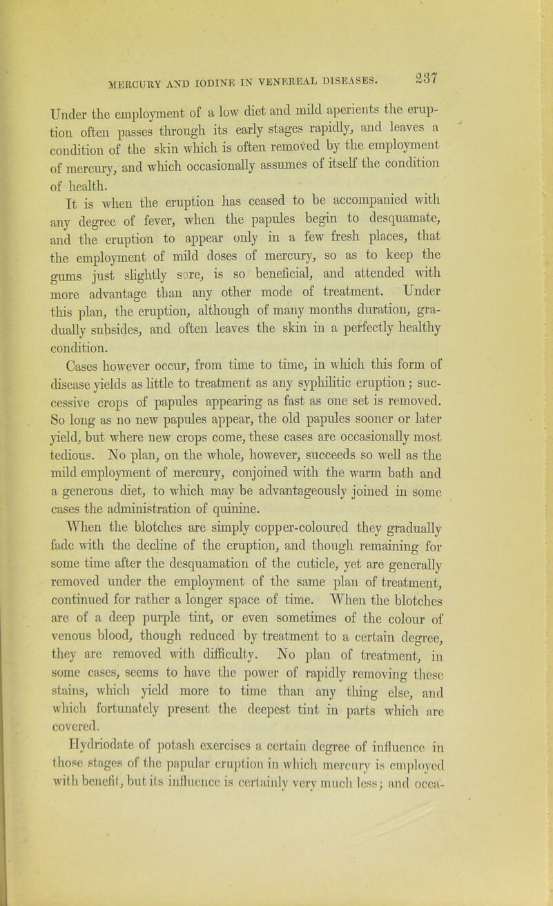 Under the employment of a low diet and mild aperients the erup- tion often passes tlmough its early stages rapidly^ and leaves a condition of the skin which is often removed by the employment of mercury^ and winch occasionally assumes of itself the condition of health. It is when the eruption has ceased to be accompanied with any degree of fever^ when the papules begin to descj^uamate, and the eruption to appear only in a few fresh places^ that the employment of mild doses of mercury, so as to keep the gums just shghtly sore, is so beneficial, and attended with more advantage than any other mode of treatment. Under this plan, the eruption, although of many months duration, gra- dually subsides, and often leaves the skin in a perfectly healthy condition. Cases however occur, from time to time, in wliich tliis form of disease yields as httle to treatment as any sypliihtic eruption; suc- cessive crops of papules appearing as fast as one set is removed. So long as no new papules appear, the old papules sooner or later yield, but where new crops come, these cases are occasionally most techous. No plan, on the whole, however, succeeds so well as the nuld employment of mercury, conjoined vdth the warm bath and a generous diet, to which may be advantageously joined in some cases the administration of quinine. Wlien the blotches are simply copper-coloured they gradually fade with the dechne of the eruption, and though remaining for some time after the desquamation of the cuticle, yet are generally removed imder the employment of the same plan of treatment, continued for rather a longer space of time. When the blotches are of a deep purple tint, or even sometimes of the colour of venous blood, though reduced by treatment to a certain degree, they arc removed with difficulty. No plan of treatment, in some cases, seems to have the power of rapidly removing these stains, which yield more to time than any thing else, and which fortunately present the deepest tint in parts which are covered. Hydriodate of ])otash exercises a certain degree of influence in those stages of the papular cru])f ion in which mercury is emploved with bencfii, but ils influence is ccriainly very much less; and occa-