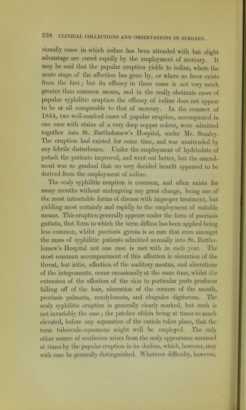 sionally cases in which iodine has been attended with but slight advantage are cured rapidly by the employment of mercury. It may be said that the papular eruption yields to iodine, where the acute stage of the affection has gone by, or where no fever exists from the first; but its efficacy in these cases is not very much greater than common means, and in the really obstinate cases of papular sypliiHtic eruption the efficacy of iodine does not appear to be at all comparable to that of mercury. In the summer of 1844, two well-marked cases of papular eruption, accompanied in one case with stains of a very deep copper colour, were admitted together into St. Bailholomew's Hospital, under Mr. Stanley. The eruption had existed for some time, and was unattended by any febrile disturbance. Under the employment of hydriodate of potash the patients improved, and went out better, but the amend- ment was so gradual that no very decided benefit appeared to be derived from the employment of iodine. The scaly syphilitic eruption is common, and often exists for many months without undergoing any great change, being one of the most intractable forms of disease with improper treatment, but yielduig most certainly and rapidly to the employment of suitable means. Tliis eruption generally appears under the form of psoriasis guttata, that form to wliich the term diffusa has been apphed being less common, wlulst psoriasis gyrata is so rare that even amongst the mass of syphilitic patients admitted annually into St. Bartho- lomew’s Hospital not one case is met with hi each year. The most common accompaniment of this affection is ulceration of the throat, but iritis, affection of the auditory meatus, and ulcerations of the integuments, occur occasionally at the same time, wlulst the extension of the affection of the skin to particular parts produces falling off of the hair, ulceration of the corners of the mouth, psoriasis palmaria, condylomata, and rhagades digitorum. The scaly syphihtic eruption is generally clearly marked, but such is not invariably the case j the patches ofskin being at tunes so much elevated, before any separation of the cuticle takes place, that the term tuberculo-squamous might well be employed. The oidy other source of confusion arises from the scaly appearance assumed at times by the papular eruption in its decline, which, however, may with care be generally dislinguished. Whatever difficulty, however.