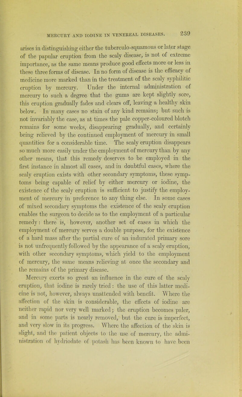arises in distingiiisliing either the tnberculo-squamoiis or later stage of the papular eruption from the scaly disease, is not of extreme importance, as the same means produce good effects more or less in these tliree forms of disease. In no form of disease is the efficacy of medicine more marked than in the treatment of the scaly syphilitic eruption by mercury. Under the internal administration of mereury to such a degree that the gums are kept slightly sore, this eruption gradually fades and clears off, leaving a healthy skin below. In many cases no stain of any kind remains; but such is not invariably the case, as at times the pale copper-coloured blotch remains for some weeks, disappearing gradually, and certainly being relieved by the continued employment of mercmy in small quantities for a considerable time. The scaly eruption disappears so much more easily under the employment of mercury than by any other means, that tliis remedy deserves to be employed in the fii’st instance in almost aU cases, and in doubtful cases, where the scaly eruption exists with other secondary symptoms, these symp- toms being capable of relief by either mercury or iodine, the existence of the scaly eruption is sufficient to justify the employ- ment of mercury in preference to any tiling else. In some cases of mixed secondary symptoms the existence of the scaly eruption enables the surgeon to decide as to the employment of a particular remedy: there is, however, another set of cases in wliich the employment of mercury serves a double purpose, for the existence of a hard mass after the partial cure of an indurated primary sore is not unfrcquently followed by the appearance of a scaly eruption, ivith other secondary symptoms, winch yield to the employment of mercury, the same means relieving at once the secondary and the remains of the primary disease. Mercury exerts so gi’eat an influence in the cm’e of tlie scaly eruption, that iodine is rarely tried: the use of this latter medi- cine is not, liowever, always unattended with benefit. Wlierc tlic afl'cetion of the skin is considerable, the effects of iodine arc neither rapid nor very well marked; the eruption becomes paler, and in some parts is nearly removed, but the cure is imperfect, and very slow in its progress. Wliere tlie affection of tlie skin is slight, and the jiatient olqects to tlie use of mercury, the admi- nistration ol liydi'iodatc oC jiotasli lias beim known to have been