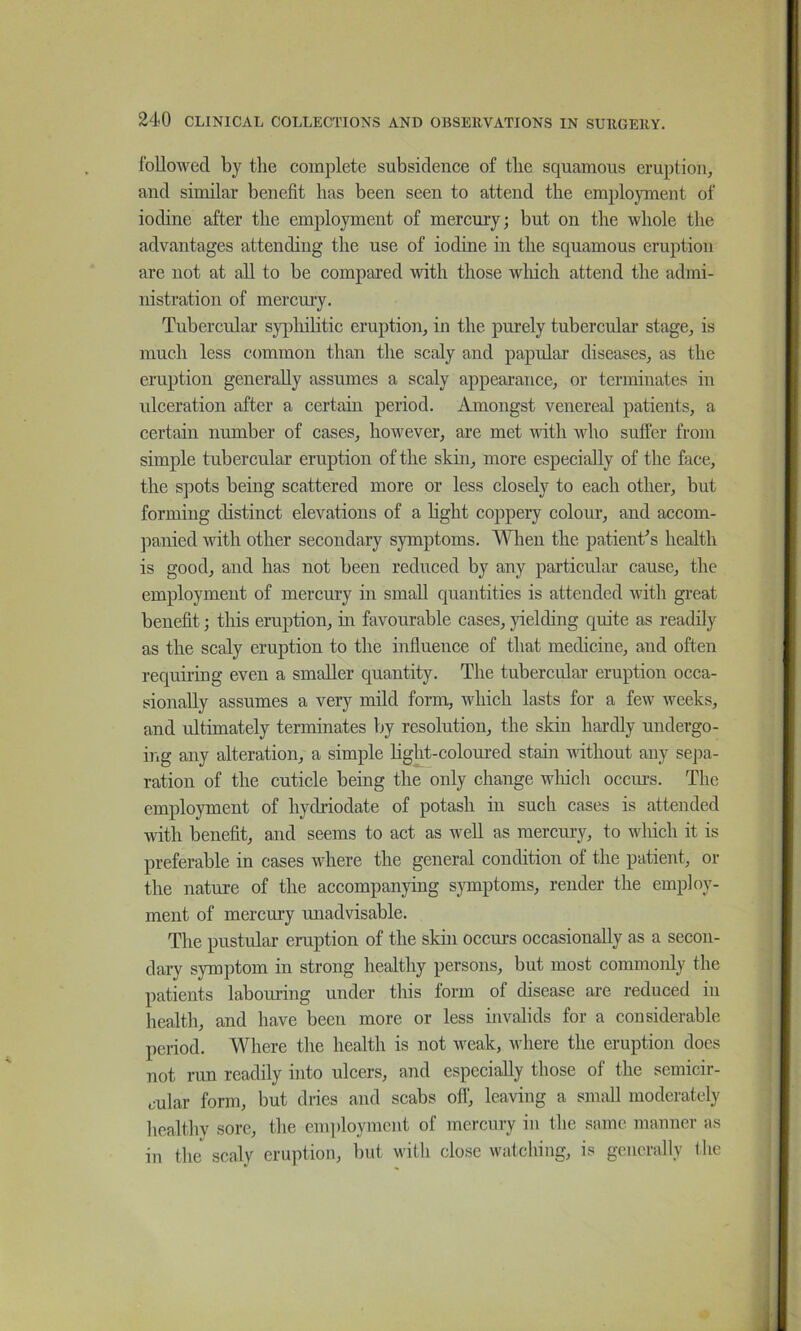 followed by the coinjilete subsidence of the squamous eruption, and similar benefit has been seen to attend the employment of iodine after the employment of mercury; but on the whole the advantages attending the use of iodine in the squamous eruption are not at all to be compared with those which attend the admi- nistration of mercury. Tubercular sypliilitic eruption, in the purely tubercular stage, is much less common than the scaly and papular diseases, as the eruption generally assumes a scaly appearance, or terminates in ulceration after a certain period. Amongst venereal patients, a certain number of cases, however, are met with who sufier from simple tubercular eruption of the skin, more especially of the face, the spots being scattered more or less closely to each other, but forming distinct elevations of a light coppery colour, and accom- panied with other secondary symptoms. When the patient^s health is good, and has not been reduced by any particular cause, the employment of mercury in small quantities is attended with gi’eat benefit; this eruption, in favourable cases, yielding quite as readily as the scaly eruption to the influence of that medicine, and often requiring even a smaller quantity. The tubercular eruption occa- sionally assumes a very mild form, which lasts for a few weeks, and ultimately terminates by resolution, the skin hardly undergo- ing any alteration, a simple light-coloured stain without any sepa- ration of the cuticle being the only change wliich ocem-s. The employment of hydriodate of potash in such cases is attended with benefit, and seems to act as well as mercury, to which it is preferable in cases where the general condition of the patient, or the nature of the accompanying s}Tnptoms, render the employ- ment of mercury unadvisable. The pustular eruption of the skin occurs occasionally as a secon- dary symptom in strong healthy persons, but most commonly the patients labouring under this form of disease are reduced in health, and have been more or less invalids for a considerable period. Where the health is not weak, where the eruption does not run readily into ulcers, and especially those of the semicir- cular form, but dries and scabs off, leaving a small moderately healthv sore, the enqdoymcnt of mercury in the same manner as in tlm scaly eruption, but witli close watching, is generally the