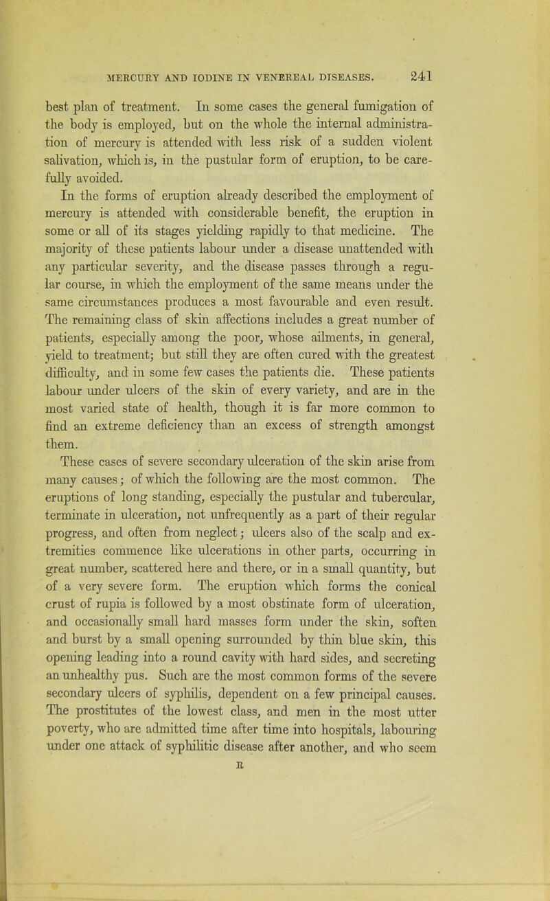 best plan of treatment. In some cases the general fumigation of the body is employed^ but on the whole the internal administra- tion of mercury is attended with less risk of a sudden violent sahvatioUj wliicli is, in the pustular form of eruption, to be cai’e- fully avoided. In the forms of eruption already described the employment of mercury is attended with eonsiderable benefit, the eruption in some or aU of its stages yielding rapidly to that medicine. The majority of these patients labour under a disease unattended with any particular severity, and the disease passes tlirough a regu- lar course, in which the employment of the same means under the same circumstances produces a most favourable and even result. The remaining class of skin affections includes a great number of patients, especially among the poor, whose ailments, in general, yield to treatment; but stiU they are often cured with the greatest difficulty, and in some few cases the patients die. These patients labour under ulcers of the skin of every variety, and are in the most varied state of health, though it is far more common to find an extreme deficiency than an excess of strength amongst them. These cases of severe secondary ulceration of the skin arise from many causes; of which the following are the most common. The eruptions of long standing, especially the pustular and tubercular, terminate in ulceration, not unfrequently as a part of their regular progress, and often from neglect; ulcers also of the scalp and ex- tremities commence hke ulcerations in other parts, occurring in great number, scattered here and there, or in a small quantity, but of a very severe form. The eruption which forms the conical crust of rupia is followed by a most obstinate form of ulceration, and occasionally small hard masses form under the skin, soften and burst by a small opening surrounded by thin blue skin, this opening leading into a round cavity with hard sides, and secreting an unhealthy pus. Such are the most common forms of the severe secondary ulcers of syphilis, dependent on a few principal causes. The prostitutes of the lowest class, and men in the most utter poverty, who are admitted time after time into hospitals, laboiu’ing under one attack of syphilitic disease after another, and who seem R