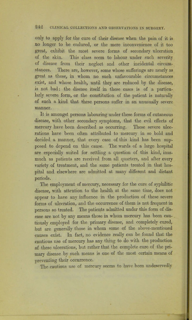 only to apply for the cure of their disease when the pain of it is no longer to be endured^ or the mere inconvenience of it too greatj exhibit the most severe forms of secondary ulceration of the skin. Tliis class seem to labour under such severity of disease from their neglect and other incidental circum- stances. There are, however, some whose sufferings are nearly as great as these, in whom no such mifavourable circumstances exist, and whose health, until they are reduced by the disease, is not bad: the disease itself in these cases is of a particu- lai’ly severe form, or the constitution of the patient is naturally of such a kind that these persons suffer in an unusually severe manner. It is amongst persons labouring under these forms of cutaneous disease, with other secondary symptoms, that the evil effects of mercury have been described as occurring. These severe ulce- rations have been often attributed to mercury in so bold and decided a manner, that every case of this kind has been sup- posed to depend on this cause. The wards of a large hospital are especially suited for settling a question of this kind, inas- much as patients are received from all quarters, and after every variety of treatment, and the same patients treated in that hos- pital and elsewhere are admitted at many different and distant periods. The employment of mercury, necessary for the cure of sjqiliihtic disease, with attention to the health at the same time, does not appear to have any influence in the production of these severe forms of ulceration, and the occurrence of them is not frequent in persons so treated. The patients admitted under this form of dis- ease are not by any means those in whom mercury has been cau-. tiously employed for the primary disease, and completely cured, but are generally those in whom some of the above-mentioned causes exist. In fact, no evidence really can be found that the cautious use of mercury has any thing to do with the production of these ulcerations, but rather that the complete cure of the pri- mary disease by such means is one of the most certain means of preventing their occurrence. The cautious use of mercmy seems to have been undeseiwedly