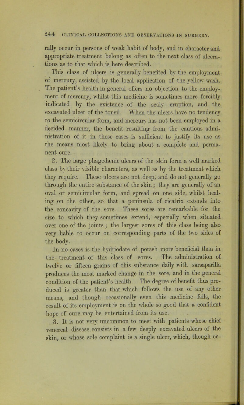 rally occur in persons of weak liabit of body, and in character and appropriate treatment belong as often to the next class of ulcera- tions as to that which is here described. This class of ulcers is generally benefited by the employment of mercuiy, assisted by the local application of the yellow wash. The patient’s health in general offers no objection to the employ- ment of mercury, wliilst tliis medicine is sometimes more forcibly indicated by the existence of the scaly eruption, and the excavated ulcer of the tonsil. When the ulcers have no tendency to the semicircular form, and mercury has not been employed in a decided manner, the benefit resulting from the cautious admi- nistration of it in these cases is sufficient to justify its use as the means most likely to bring about a complete and perma- nent cm-e. 2. The large phagedaenic ulcers of the skin form a well marked class by their visible characters, as well as by the treatment which they require. These ulcers are not deep, and do not generally go through the entire substance of the skin; they are generally of an oval or semicircular form, and spread on one side, wliilst heal- ing on the other, so that a peninsula of cicatrix extends into the concavity of the sore. These sores are remarkable for the size to which they sometimes extend, especially when situated over one of the joints; the largest sores of tliis class being also very liable to occur on corresponding parts of the two sides of the body. In no cases is the hydriodate of potash more beneficial than in the treatment of this class of sores. The administration of twelve or fifteen grains of this substance daily vdth sarsaparilla produces the most marked change in the sore, and in the general condition of the patient’s health. The degree of benefit thus pro- duced is greater than that which follows the use of any other means, and though occasionally even this medicine fails, the result of its employment is on the whole so good that a confident hope of cure may be entertained from its use. 3. It is not very uncommon to meet with patients whose chief venereal disease consists in a few deeply excavated ulcers of the skin, or whose sole complaint is a single ulcer, which, though oc-