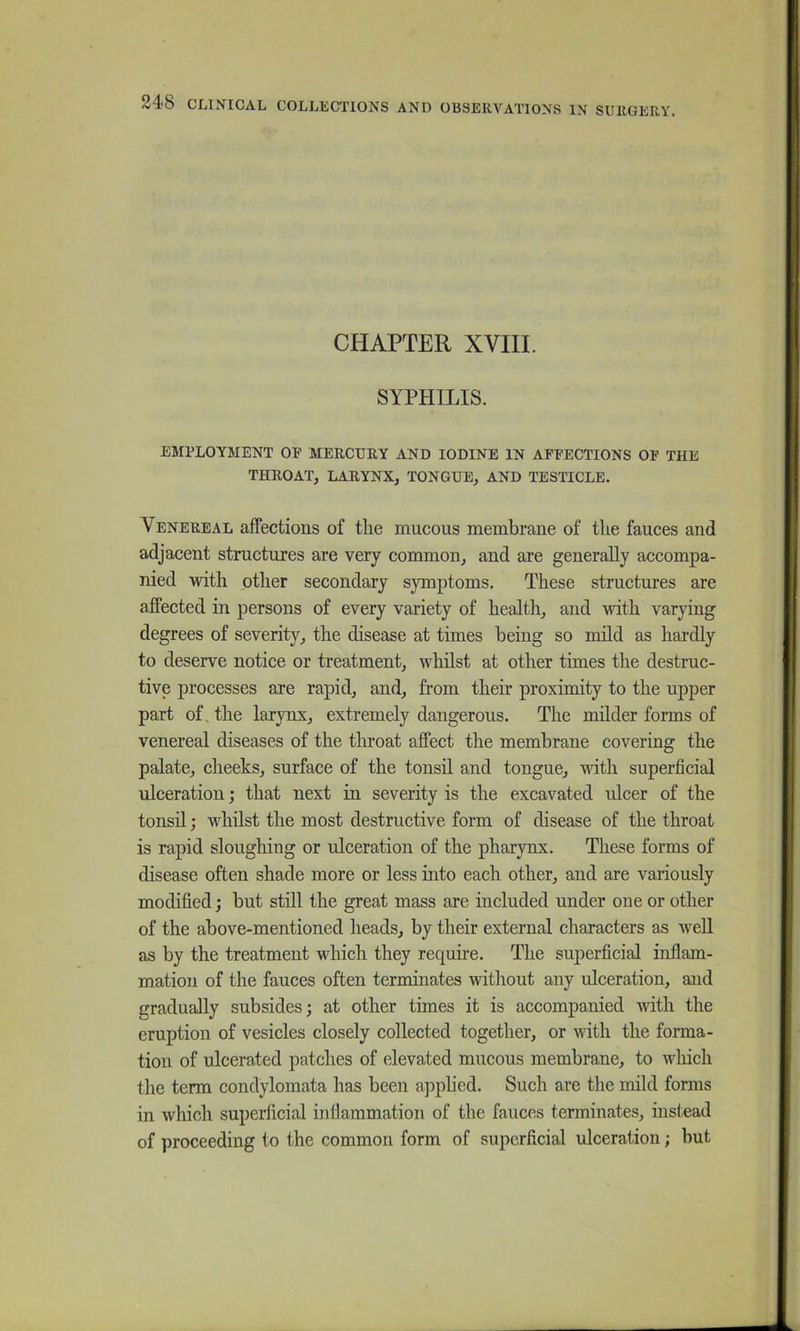 CHAPTER XVIII. SYPHILIS. EMPLOYMENT OP MERCUEY AND IODINE IN AFPECTIONS OP THE THROAT, LARYNX, TONGUE, AND TESTICLE. Venereal affections of the mucous membrane of the fauces and adjacent structures are very common, and are generally accompa- nied with other secondary symptoms. These structures are affected in persons of every variety of health, and with varying degrees of severity, the disease at times being so mild as hardly to deserve notice or treatment, whilst at other times the destruc- tive processes are rapid, and, from their proximity to the upper part of the larynx, extremely dangerous. The milder forms of venereal diseases of the throat affect the membrane covering the palate, cheeks, surface of the tonsil and tongue, with superficial ulceration; that next in severity is the excavated nicer of the tonsil; whilst the most destructive form of disease of the throat is rapid sloughing or ulceration of the pharynx. These forms of disease often shade more or less into each other, and are variously modified; but still the great mass are included under one or other of the above-mentioned heads, by their external characters as well as by the treatment which they require. The superficial inflam- mation of the fauces often terminates without any ulceration, and gradually subsides; at other times it is accompanied with the eruption of vesicles closely collected together, or with the forma- tion of ulcerated patches of elevated mucous membrane, to wliich the term condylomata has been apphed. Such are the mild forms in which superficial inflammation of the fauces terminates, instead of proceeding to the common form of superficial idceration; but