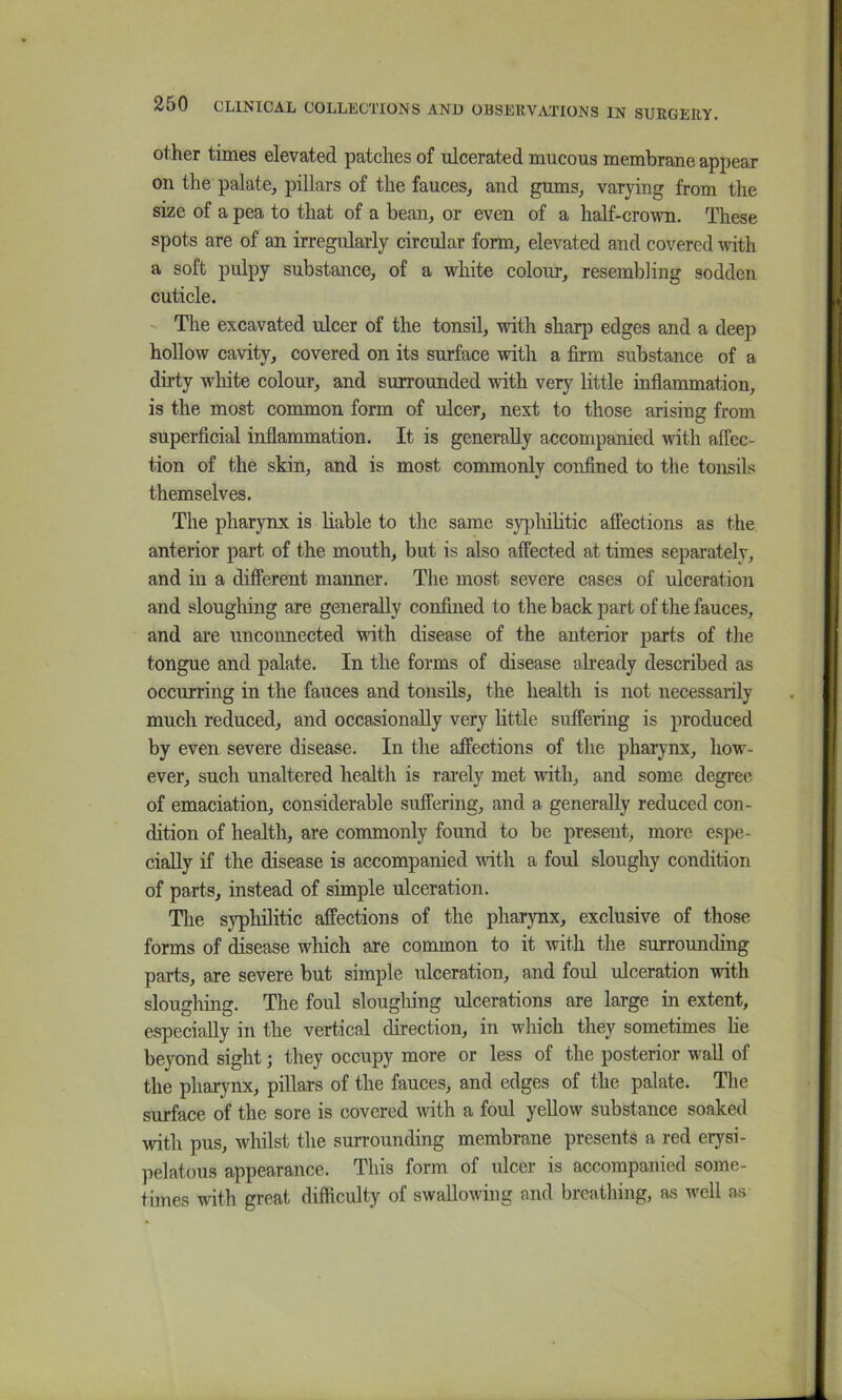 other times elevated patches of ulcerated mucous membrane appear on the palate, pillars of the fauces, and gums, varying from the size of a pea to that of a bean, or even of a half-crown. These spots are of an irregularly circular form, elevated and covered with a soft pulpy substance, of a white colour, resembling sodden cuticle. ' The excavated ulcer of the tonsil, with sharp edges and a deep hollow cavity, covered on its surface with a firm substance of a dirty white colour, and surrounded with very little inflammation, is the most common form of ulcer, next to those arising from superficial inflammation. It is generally accompanied with affec- tion of the skin, and is most commonly confined to the tonsils themselves. The pharynx is liable to the same sypluhtic affections as the anterior part of the mouth, but is also affected at times separately, and ill a different manner. The most severe cases of ulceration and slougliing are generally confined to the back part of the fauces, and are unconnected with disease of the anterior parts of the tongue and palate. In the forms of disease already described as occurring in the fauces and tonsils, the health is not necessarily much reduced, and occasionally very little suffering is produced by even severe disease. In the affections of the pharynx, how- ever, such unaltered health is rarely met with, and some degree of emaciation, considerable suffering, and a generally reduced con- dition of health, are commonly found to be present, more espe- cially if the disease is accompanied vdth a foul sloughy condition of parts, instead of simple ulceration. The syphilitic affections of the pharynx, exclusive of those forms of disease which are common to it with the surrounding parts, are severe but simple ulceration, and foul ulceration with sloughing. The foul sloughing ulcerations are large in extent, especially in the vertical direction, in which they sometimes lie beyond sight; they occupy more or less of the posterior wail of the pharynx, pillars of the fauces, and edges of the palate. The surface of the sore is covered with a foul yellow substance soaked with pus, whilst the surrounding membrane presents a red erysi- pelatous appearance. This form of ulcer is accompanied some- times with great difficulty of swallowing and breathing, as well as